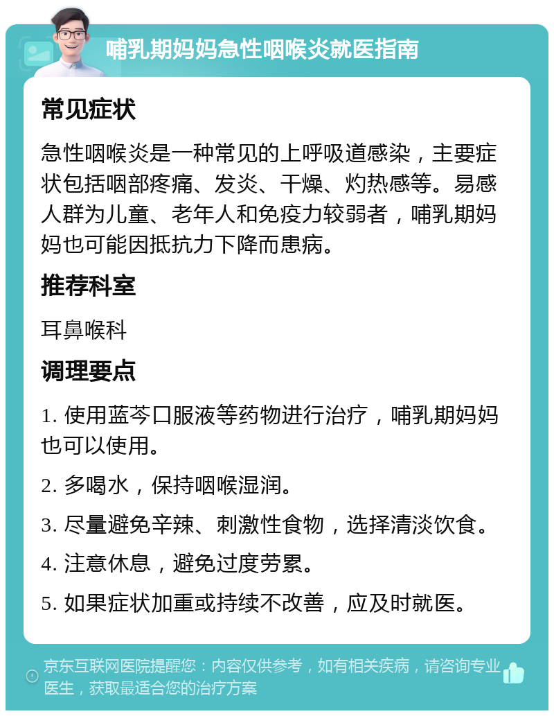 哺乳期妈妈急性咽喉炎就医指南 常见症状 急性咽喉炎是一种常见的上呼吸道感染，主要症状包括咽部疼痛、发炎、干燥、灼热感等。易感人群为儿童、老年人和免疫力较弱者，哺乳期妈妈也可能因抵抗力下降而患病。 推荐科室 耳鼻喉科 调理要点 1. 使用蓝芩口服液等药物进行治疗，哺乳期妈妈也可以使用。 2. 多喝水，保持咽喉湿润。 3. 尽量避免辛辣、刺激性食物，选择清淡饮食。 4. 注意休息，避免过度劳累。 5. 如果症状加重或持续不改善，应及时就医。