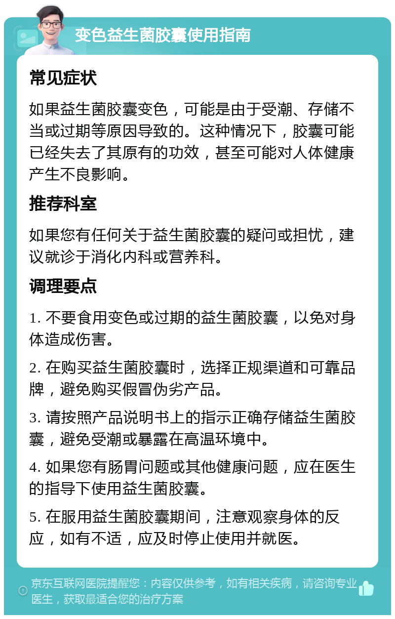 变色益生菌胶囊使用指南 常见症状 如果益生菌胶囊变色，可能是由于受潮、存储不当或过期等原因导致的。这种情况下，胶囊可能已经失去了其原有的功效，甚至可能对人体健康产生不良影响。 推荐科室 如果您有任何关于益生菌胶囊的疑问或担忧，建议就诊于消化内科或营养科。 调理要点 1. 不要食用变色或过期的益生菌胶囊，以免对身体造成伤害。 2. 在购买益生菌胶囊时，选择正规渠道和可靠品牌，避免购买假冒伪劣产品。 3. 请按照产品说明书上的指示正确存储益生菌胶囊，避免受潮或暴露在高温环境中。 4. 如果您有肠胃问题或其他健康问题，应在医生的指导下使用益生菌胶囊。 5. 在服用益生菌胶囊期间，注意观察身体的反应，如有不适，应及时停止使用并就医。