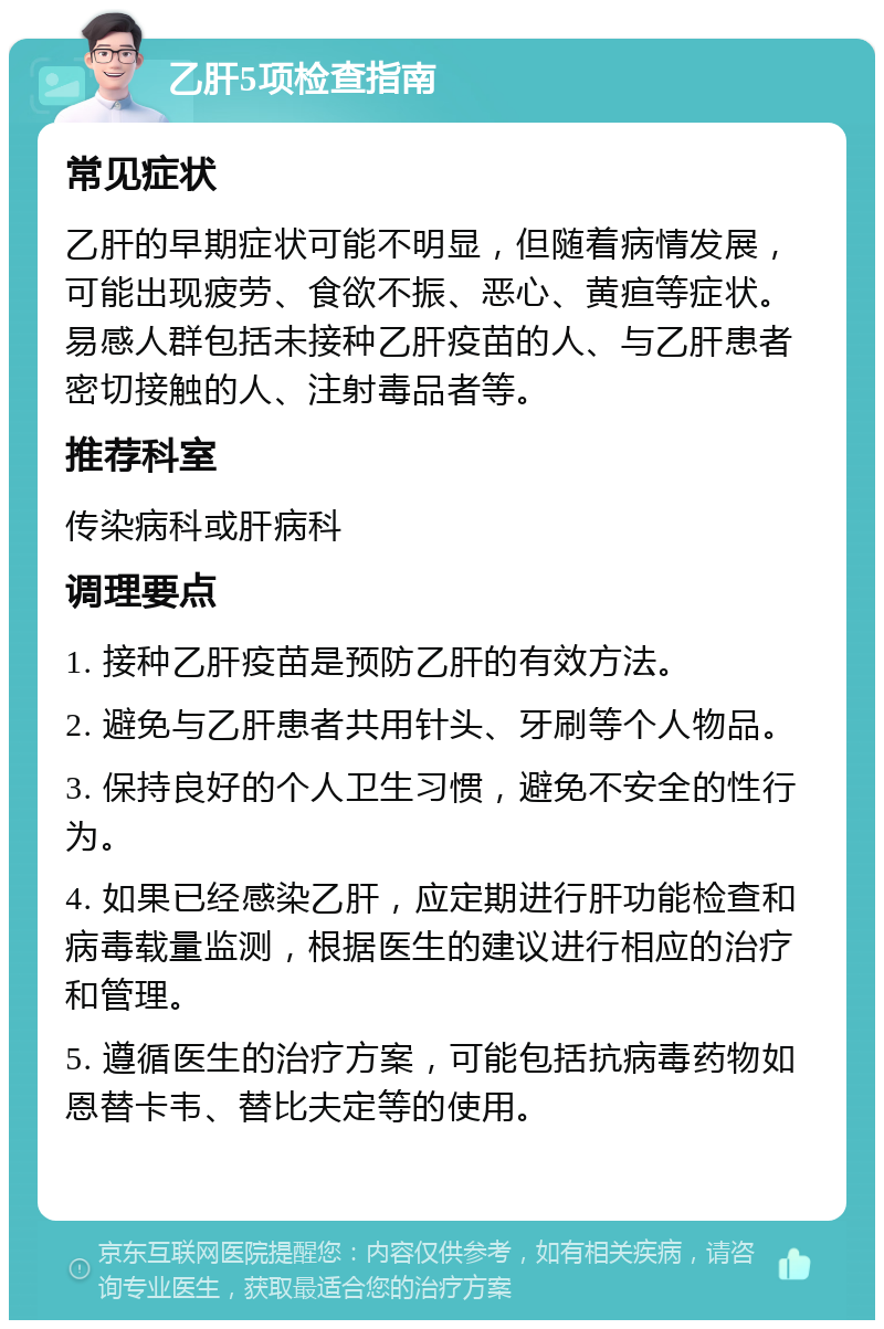 乙肝5项检查指南 常见症状 乙肝的早期症状可能不明显，但随着病情发展，可能出现疲劳、食欲不振、恶心、黄疸等症状。易感人群包括未接种乙肝疫苗的人、与乙肝患者密切接触的人、注射毒品者等。 推荐科室 传染病科或肝病科 调理要点 1. 接种乙肝疫苗是预防乙肝的有效方法。 2. 避免与乙肝患者共用针头、牙刷等个人物品。 3. 保持良好的个人卫生习惯，避免不安全的性行为。 4. 如果已经感染乙肝，应定期进行肝功能检查和病毒载量监测，根据医生的建议进行相应的治疗和管理。 5. 遵循医生的治疗方案，可能包括抗病毒药物如恩替卡韦、替比夫定等的使用。