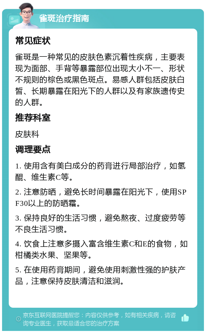 雀斑治疗指南 常见症状 雀斑是一种常见的皮肤色素沉着性疾病，主要表现为面部、手背等暴露部位出现大小不一、形状不规则的棕色或黑色斑点。易感人群包括皮肤白皙、长期暴露在阳光下的人群以及有家族遗传史的人群。 推荐科室 皮肤科 调理要点 1. 使用含有美白成分的药膏进行局部治疗，如氢醌、维生素C等。 2. 注意防晒，避免长时间暴露在阳光下，使用SPF30以上的防晒霜。 3. 保持良好的生活习惯，避免熬夜、过度疲劳等不良生活习惯。 4. 饮食上注意多摄入富含维生素C和E的食物，如柑橘类水果、坚果等。 5. 在使用药膏期间，避免使用刺激性强的护肤产品，注意保持皮肤清洁和滋润。