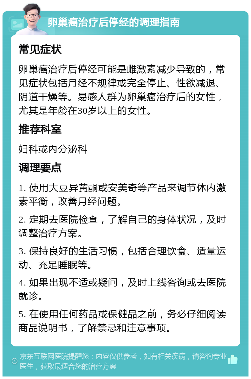 卵巢癌治疗后停经的调理指南 常见症状 卵巢癌治疗后停经可能是雌激素减少导致的，常见症状包括月经不规律或完全停止、性欲减退、阴道干燥等。易感人群为卵巢癌治疗后的女性，尤其是年龄在30岁以上的女性。 推荐科室 妇科或内分泌科 调理要点 1. 使用大豆异黄酮或安美奇等产品来调节体内激素平衡，改善月经问题。 2. 定期去医院检查，了解自己的身体状况，及时调整治疗方案。 3. 保持良好的生活习惯，包括合理饮食、适量运动、充足睡眠等。 4. 如果出现不适或疑问，及时上线咨询或去医院就诊。 5. 在使用任何药品或保健品之前，务必仔细阅读商品说明书，了解禁忌和注意事项。