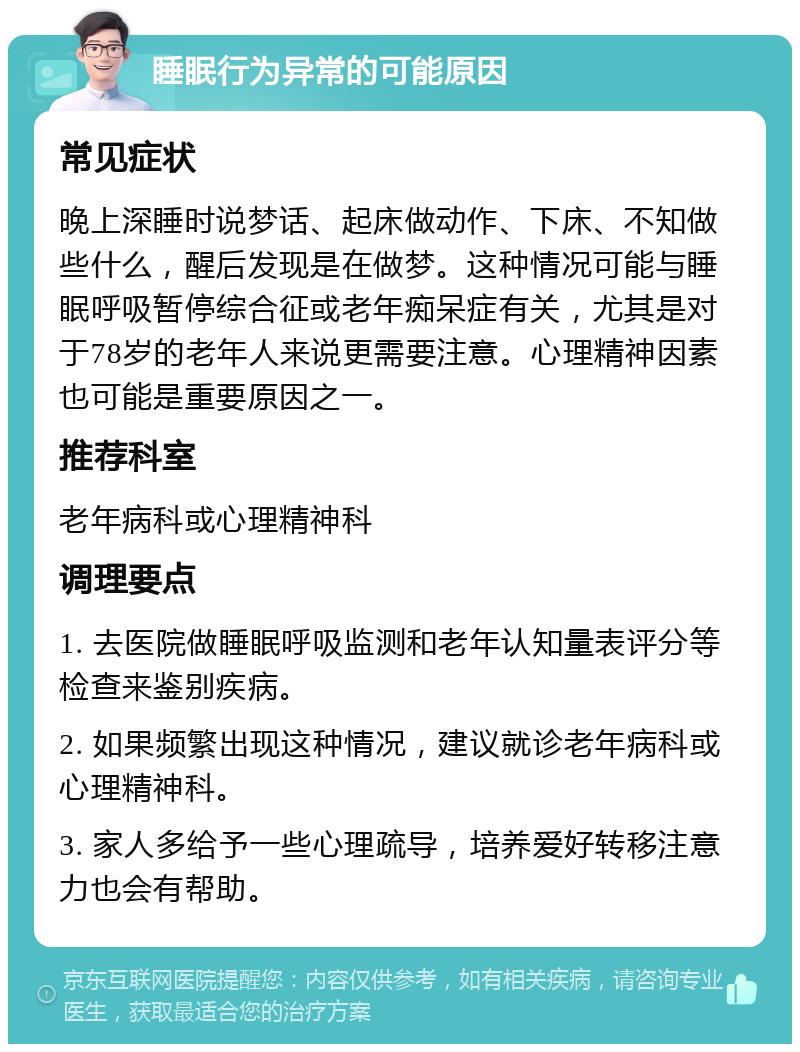 睡眠行为异常的可能原因 常见症状 晚上深睡时说梦话、起床做动作、下床、不知做些什么，醒后发现是在做梦。这种情况可能与睡眠呼吸暂停综合征或老年痴呆症有关，尤其是对于78岁的老年人来说更需要注意。心理精神因素也可能是重要原因之一。 推荐科室 老年病科或心理精神科 调理要点 1. 去医院做睡眠呼吸监测和老年认知量表评分等检查来鉴别疾病。 2. 如果频繁出现这种情况，建议就诊老年病科或心理精神科。 3. 家人多给予一些心理疏导，培养爱好转移注意力也会有帮助。