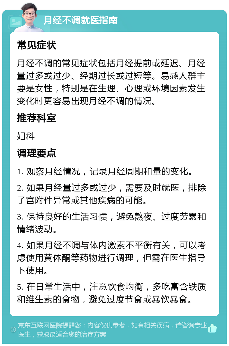 月经不调就医指南 常见症状 月经不调的常见症状包括月经提前或延迟、月经量过多或过少、经期过长或过短等。易感人群主要是女性，特别是在生理、心理或环境因素发生变化时更容易出现月经不调的情况。 推荐科室 妇科 调理要点 1. 观察月经情况，记录月经周期和量的变化。 2. 如果月经量过多或过少，需要及时就医，排除子宫附件异常或其他疾病的可能。 3. 保持良好的生活习惯，避免熬夜、过度劳累和情绪波动。 4. 如果月经不调与体内激素不平衡有关，可以考虑使用黄体酮等药物进行调理，但需在医生指导下使用。 5. 在日常生活中，注意饮食均衡，多吃富含铁质和维生素的食物，避免过度节食或暴饮暴食。