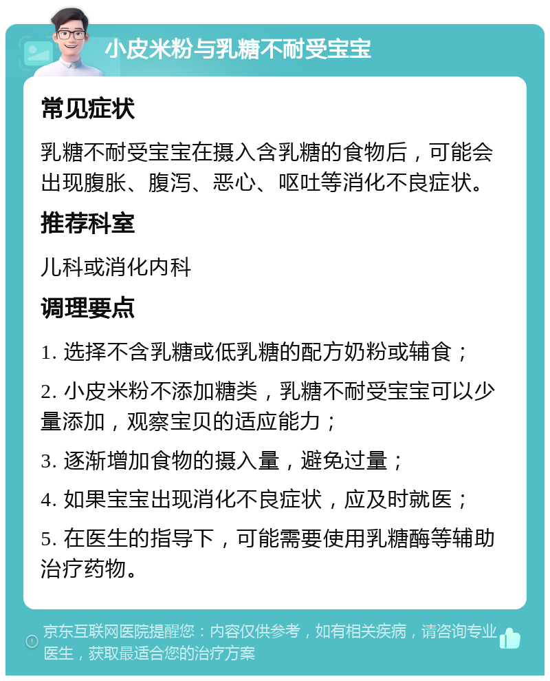 小皮米粉与乳糖不耐受宝宝 常见症状 乳糖不耐受宝宝在摄入含乳糖的食物后，可能会出现腹胀、腹泻、恶心、呕吐等消化不良症状。 推荐科室 儿科或消化内科 调理要点 1. 选择不含乳糖或低乳糖的配方奶粉或辅食； 2. 小皮米粉不添加糖类，乳糖不耐受宝宝可以少量添加，观察宝贝的适应能力； 3. 逐渐增加食物的摄入量，避免过量； 4. 如果宝宝出现消化不良症状，应及时就医； 5. 在医生的指导下，可能需要使用乳糖酶等辅助治疗药物。