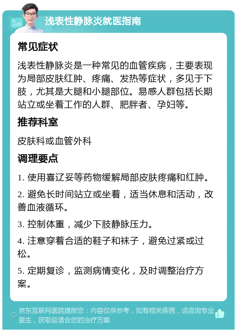 浅表性静脉炎就医指南 常见症状 浅表性静脉炎是一种常见的血管疾病，主要表现为局部皮肤红肿、疼痛、发热等症状，多见于下肢，尤其是大腿和小腿部位。易感人群包括长期站立或坐着工作的人群、肥胖者、孕妇等。 推荐科室 皮肤科或血管外科 调理要点 1. 使用喜辽妥等药物缓解局部皮肤疼痛和红肿。 2. 避免长时间站立或坐着，适当休息和活动，改善血液循环。 3. 控制体重，减少下肢静脉压力。 4. 注意穿着合适的鞋子和袜子，避免过紧或过松。 5. 定期复诊，监测病情变化，及时调整治疗方案。