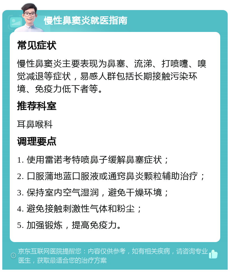 慢性鼻窦炎就医指南 常见症状 慢性鼻窦炎主要表现为鼻塞、流涕、打喷嚏、嗅觉减退等症状，易感人群包括长期接触污染环境、免疫力低下者等。 推荐科室 耳鼻喉科 调理要点 1. 使用雷诺考特喷鼻子缓解鼻塞症状； 2. 口服蒲地蓝口服液或通窍鼻炎颗粒辅助治疗； 3. 保持室内空气湿润，避免干燥环境； 4. 避免接触刺激性气体和粉尘； 5. 加强锻炼，提高免疫力。