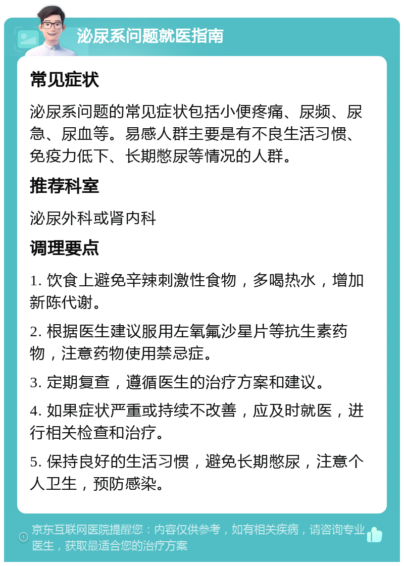 泌尿系问题就医指南 常见症状 泌尿系问题的常见症状包括小便疼痛、尿频、尿急、尿血等。易感人群主要是有不良生活习惯、免疫力低下、长期憋尿等情况的人群。 推荐科室 泌尿外科或肾内科 调理要点 1. 饮食上避免辛辣刺激性食物，多喝热水，增加新陈代谢。 2. 根据医生建议服用左氧氟沙星片等抗生素药物，注意药物使用禁忌症。 3. 定期复查，遵循医生的治疗方案和建议。 4. 如果症状严重或持续不改善，应及时就医，进行相关检查和治疗。 5. 保持良好的生活习惯，避免长期憋尿，注意个人卫生，预防感染。