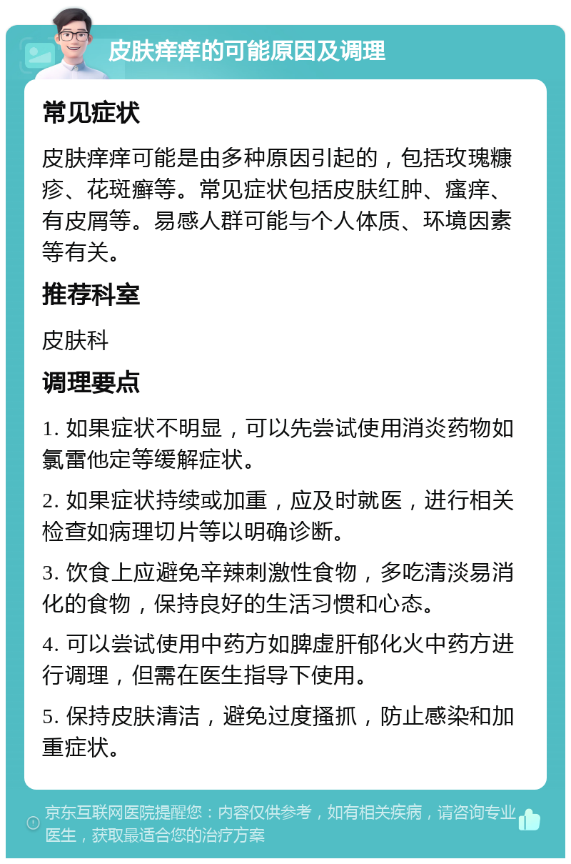 皮肤痒痒的可能原因及调理 常见症状 皮肤痒痒可能是由多种原因引起的，包括玫瑰糠疹、花斑癣等。常见症状包括皮肤红肿、瘙痒、有皮屑等。易感人群可能与个人体质、环境因素等有关。 推荐科室 皮肤科 调理要点 1. 如果症状不明显，可以先尝试使用消炎药物如氯雷他定等缓解症状。 2. 如果症状持续或加重，应及时就医，进行相关检查如病理切片等以明确诊断。 3. 饮食上应避免辛辣刺激性食物，多吃清淡易消化的食物，保持良好的生活习惯和心态。 4. 可以尝试使用中药方如脾虚肝郁化火中药方进行调理，但需在医生指导下使用。 5. 保持皮肤清洁，避免过度搔抓，防止感染和加重症状。