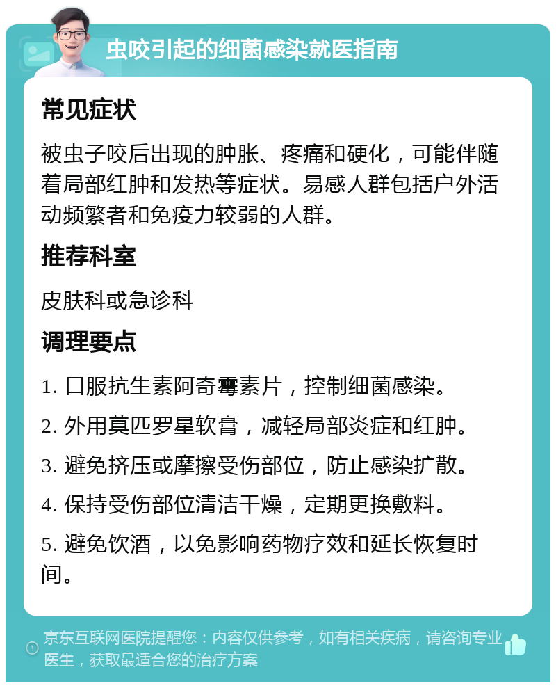 虫咬引起的细菌感染就医指南 常见症状 被虫子咬后出现的肿胀、疼痛和硬化，可能伴随着局部红肿和发热等症状。易感人群包括户外活动频繁者和免疫力较弱的人群。 推荐科室 皮肤科或急诊科 调理要点 1. 口服抗生素阿奇霉素片，控制细菌感染。 2. 外用莫匹罗星软膏，减轻局部炎症和红肿。 3. 避免挤压或摩擦受伤部位，防止感染扩散。 4. 保持受伤部位清洁干燥，定期更换敷料。 5. 避免饮酒，以免影响药物疗效和延长恢复时间。