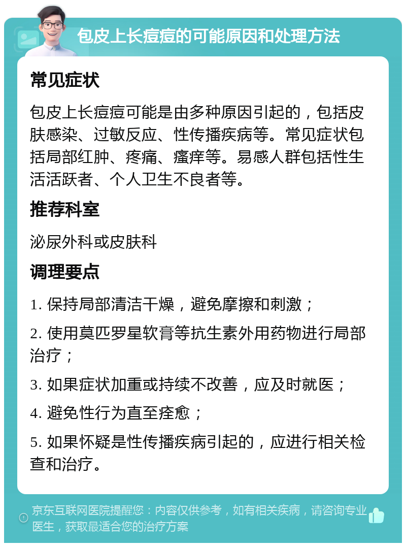 包皮上长痘痘的可能原因和处理方法 常见症状 包皮上长痘痘可能是由多种原因引起的，包括皮肤感染、过敏反应、性传播疾病等。常见症状包括局部红肿、疼痛、瘙痒等。易感人群包括性生活活跃者、个人卫生不良者等。 推荐科室 泌尿外科或皮肤科 调理要点 1. 保持局部清洁干燥，避免摩擦和刺激； 2. 使用莫匹罗星软膏等抗生素外用药物进行局部治疗； 3. 如果症状加重或持续不改善，应及时就医； 4. 避免性行为直至痊愈； 5. 如果怀疑是性传播疾病引起的，应进行相关检查和治疗。