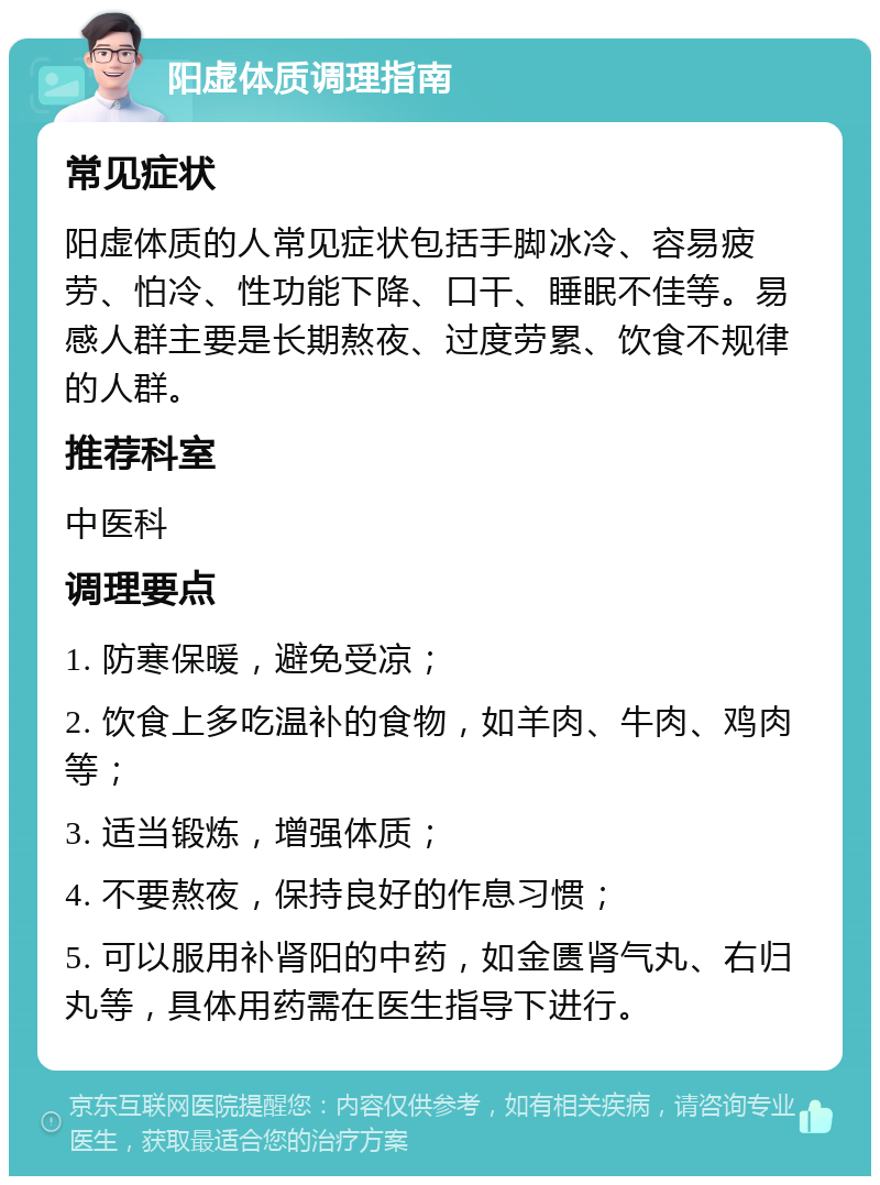 阳虚体质调理指南 常见症状 阳虚体质的人常见症状包括手脚冰冷、容易疲劳、怕冷、性功能下降、口干、睡眠不佳等。易感人群主要是长期熬夜、过度劳累、饮食不规律的人群。 推荐科室 中医科 调理要点 1. 防寒保暖，避免受凉； 2. 饮食上多吃温补的食物，如羊肉、牛肉、鸡肉等； 3. 适当锻炼，增强体质； 4. 不要熬夜，保持良好的作息习惯； 5. 可以服用补肾阳的中药，如金匮肾气丸、右归丸等，具体用药需在医生指导下进行。