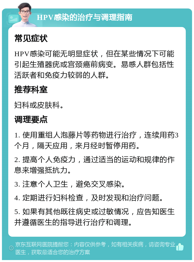 HPV感染的治疗与调理指南 常见症状 HPV感染可能无明显症状，但在某些情况下可能引起生殖器疣或宫颈癌前病变。易感人群包括性活跃者和免疫力较弱的人群。 推荐科室 妇科或皮肤科。 调理要点 1. 使用重组人泡藤片等药物进行治疗，连续用药3个月，隔天应用，来月经时暂停用药。 2. 提高个人免疫力，通过适当的运动和规律的作息来增强抵抗力。 3. 注意个人卫生，避免交叉感染。 4. 定期进行妇科检查，及时发现和治疗问题。 5. 如果有其他既往病史或过敏情况，应告知医生并遵循医生的指导进行治疗和调理。