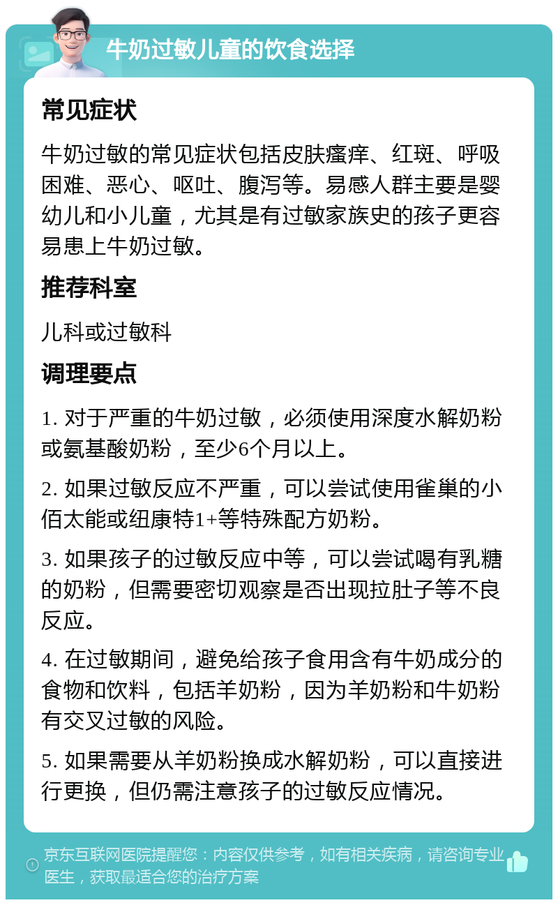 牛奶过敏儿童的饮食选择 常见症状 牛奶过敏的常见症状包括皮肤瘙痒、红斑、呼吸困难、恶心、呕吐、腹泻等。易感人群主要是婴幼儿和小儿童，尤其是有过敏家族史的孩子更容易患上牛奶过敏。 推荐科室 儿科或过敏科 调理要点 1. 对于严重的牛奶过敏，必须使用深度水解奶粉或氨基酸奶粉，至少6个月以上。 2. 如果过敏反应不严重，可以尝试使用雀巢的小佰太能或纽康特1+等特殊配方奶粉。 3. 如果孩子的过敏反应中等，可以尝试喝有乳糖的奶粉，但需要密切观察是否出现拉肚子等不良反应。 4. 在过敏期间，避免给孩子食用含有牛奶成分的食物和饮料，包括羊奶粉，因为羊奶粉和牛奶粉有交叉过敏的风险。 5. 如果需要从羊奶粉换成水解奶粉，可以直接进行更换，但仍需注意孩子的过敏反应情况。