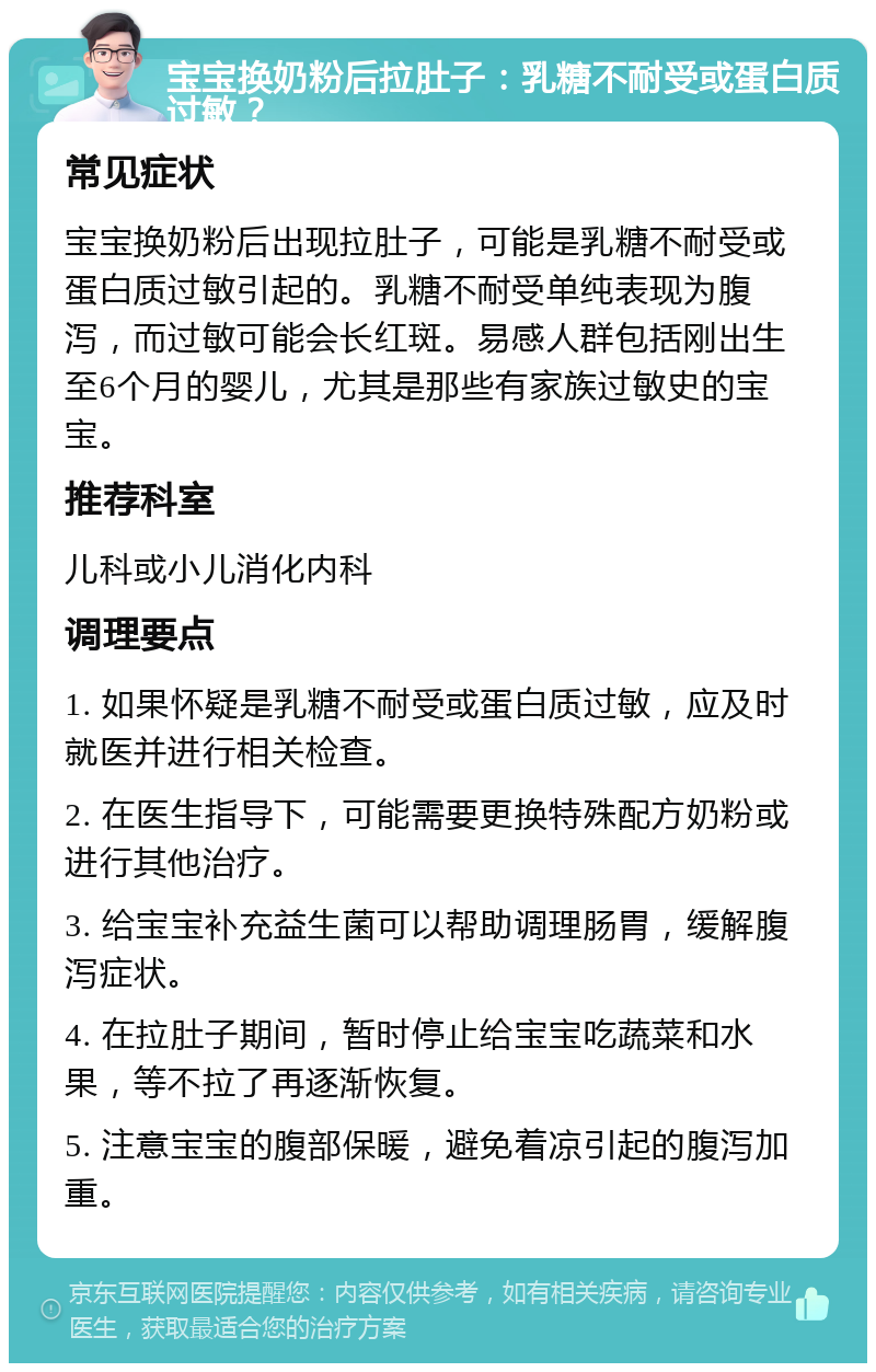 宝宝换奶粉后拉肚子：乳糖不耐受或蛋白质过敏？ 常见症状 宝宝换奶粉后出现拉肚子，可能是乳糖不耐受或蛋白质过敏引起的。乳糖不耐受单纯表现为腹泻，而过敏可能会长红斑。易感人群包括刚出生至6个月的婴儿，尤其是那些有家族过敏史的宝宝。 推荐科室 儿科或小儿消化内科 调理要点 1. 如果怀疑是乳糖不耐受或蛋白质过敏，应及时就医并进行相关检查。 2. 在医生指导下，可能需要更换特殊配方奶粉或进行其他治疗。 3. 给宝宝补充益生菌可以帮助调理肠胃，缓解腹泻症状。 4. 在拉肚子期间，暂时停止给宝宝吃蔬菜和水果，等不拉了再逐渐恢复。 5. 注意宝宝的腹部保暖，避免着凉引起的腹泻加重。