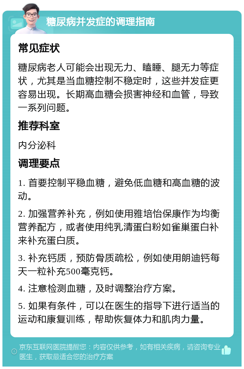 糖尿病并发症的调理指南 常见症状 糖尿病老人可能会出现无力、瞌睡、腿无力等症状，尤其是当血糖控制不稳定时，这些并发症更容易出现。长期高血糖会损害神经和血管，导致一系列问题。 推荐科室 内分泌科 调理要点 1. 首要控制平稳血糖，避免低血糖和高血糖的波动。 2. 加强营养补充，例如使用雅培怡保康作为均衡营养配方，或者使用纯乳清蛋白粉如雀巢蛋白补来补充蛋白质。 3. 补充钙质，预防骨质疏松，例如使用朗迪钙每天一粒补充500毫克钙。 4. 注意检测血糖，及时调整治疗方案。 5. 如果有条件，可以在医生的指导下进行适当的运动和康复训练，帮助恢复体力和肌肉力量。