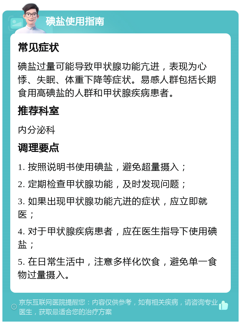 碘盐使用指南 常见症状 碘盐过量可能导致甲状腺功能亢进，表现为心悸、失眠、体重下降等症状。易感人群包括长期食用高碘盐的人群和甲状腺疾病患者。 推荐科室 内分泌科 调理要点 1. 按照说明书使用碘盐，避免超量摄入； 2. 定期检查甲状腺功能，及时发现问题； 3. 如果出现甲状腺功能亢进的症状，应立即就医； 4. 对于甲状腺疾病患者，应在医生指导下使用碘盐； 5. 在日常生活中，注意多样化饮食，避免单一食物过量摄入。