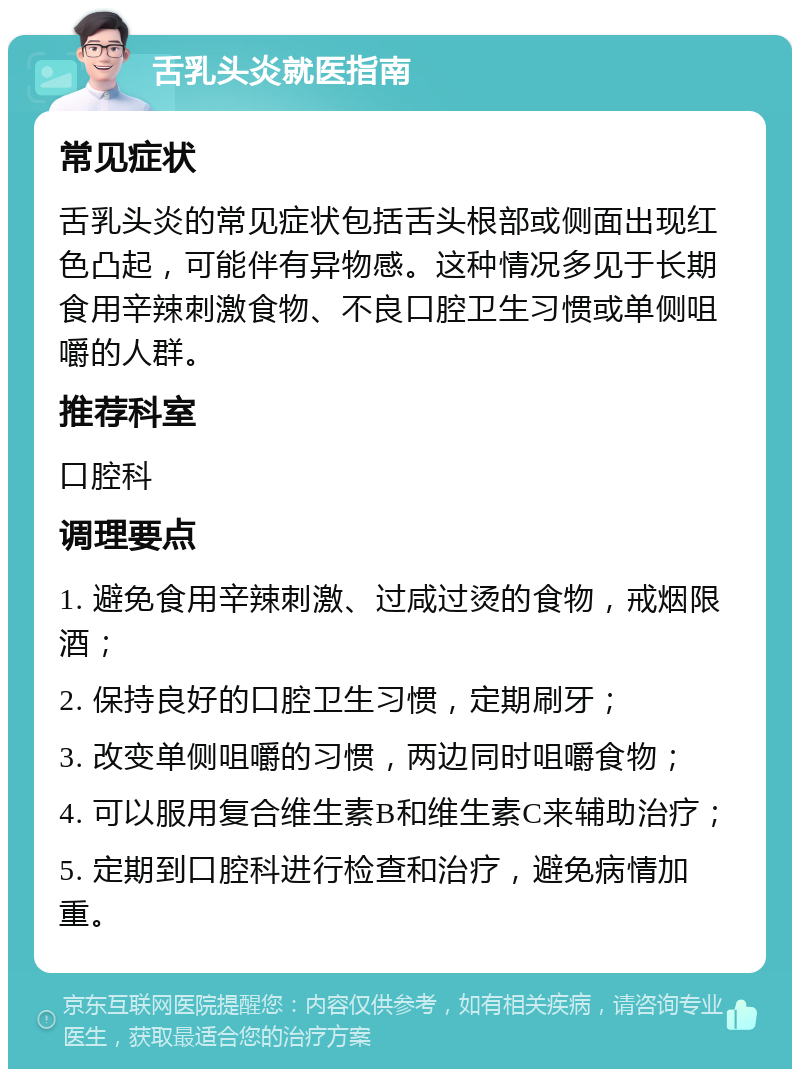 舌乳头炎就医指南 常见症状 舌乳头炎的常见症状包括舌头根部或侧面出现红色凸起，可能伴有异物感。这种情况多见于长期食用辛辣刺激食物、不良口腔卫生习惯或单侧咀嚼的人群。 推荐科室 口腔科 调理要点 1. 避免食用辛辣刺激、过咸过烫的食物，戒烟限酒； 2. 保持良好的口腔卫生习惯，定期刷牙； 3. 改变单侧咀嚼的习惯，两边同时咀嚼食物； 4. 可以服用复合维生素B和维生素C来辅助治疗； 5. 定期到口腔科进行检查和治疗，避免病情加重。