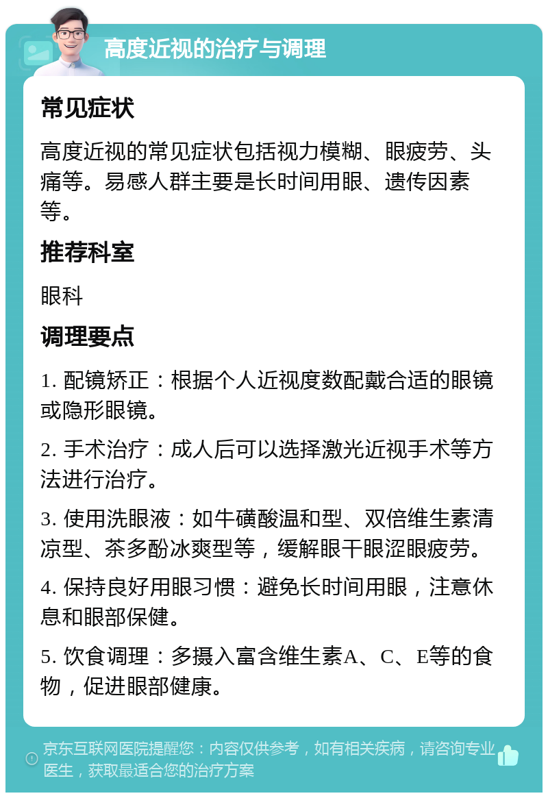 高度近视的治疗与调理 常见症状 高度近视的常见症状包括视力模糊、眼疲劳、头痛等。易感人群主要是长时间用眼、遗传因素等。 推荐科室 眼科 调理要点 1. 配镜矫正：根据个人近视度数配戴合适的眼镜或隐形眼镜。 2. 手术治疗：成人后可以选择激光近视手术等方法进行治疗。 3. 使用洗眼液：如牛磺酸温和型、双倍维生素清凉型、茶多酚冰爽型等，缓解眼干眼涩眼疲劳。 4. 保持良好用眼习惯：避免长时间用眼，注意休息和眼部保健。 5. 饮食调理：多摄入富含维生素A、C、E等的食物，促进眼部健康。