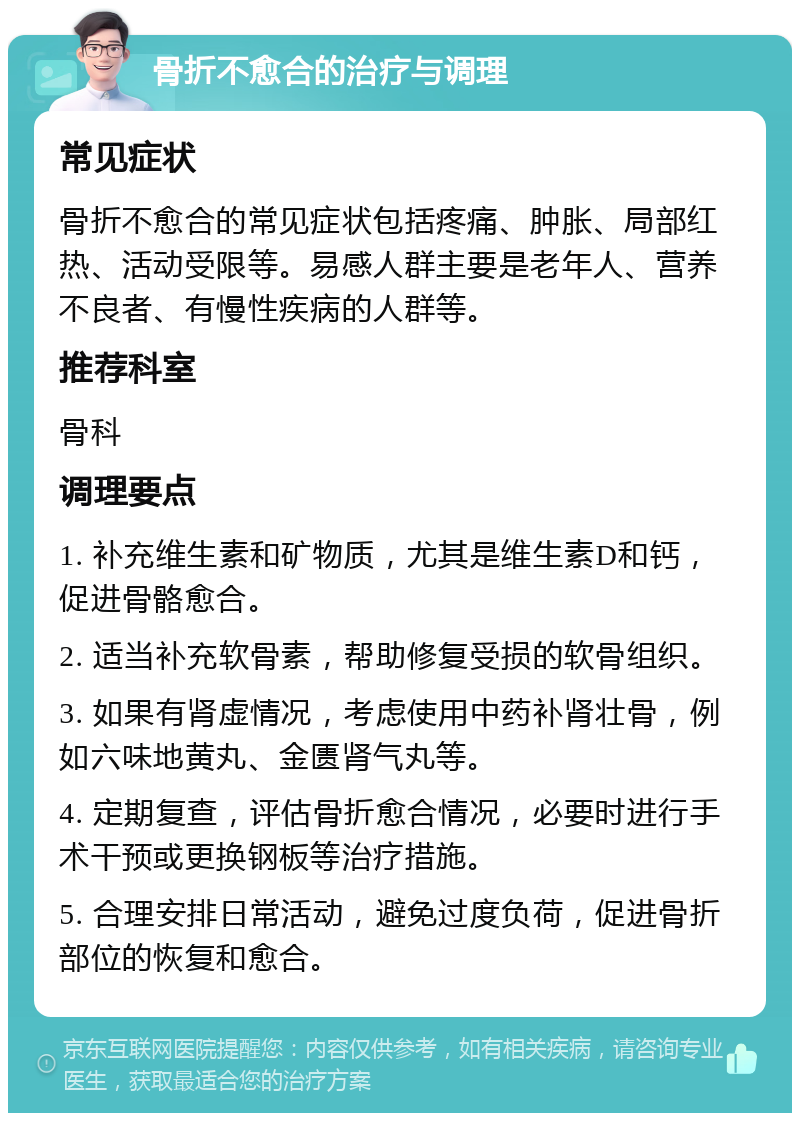 骨折不愈合的治疗与调理 常见症状 骨折不愈合的常见症状包括疼痛、肿胀、局部红热、活动受限等。易感人群主要是老年人、营养不良者、有慢性疾病的人群等。 推荐科室 骨科 调理要点 1. 补充维生素和矿物质，尤其是维生素D和钙，促进骨骼愈合。 2. 适当补充软骨素，帮助修复受损的软骨组织。 3. 如果有肾虚情况，考虑使用中药补肾壮骨，例如六味地黄丸、金匮肾气丸等。 4. 定期复查，评估骨折愈合情况，必要时进行手术干预或更换钢板等治疗措施。 5. 合理安排日常活动，避免过度负荷，促进骨折部位的恢复和愈合。