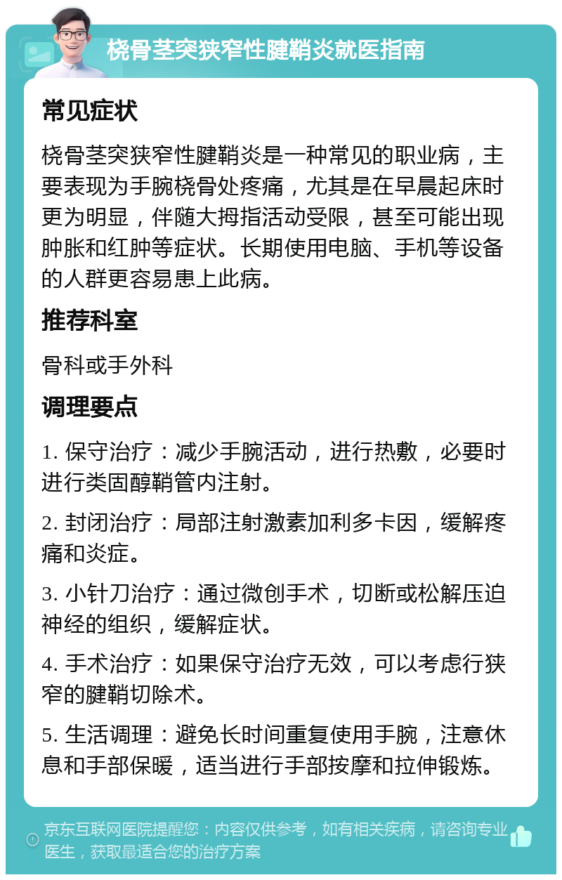 桡骨茎突狭窄性腱鞘炎就医指南 常见症状 桡骨茎突狭窄性腱鞘炎是一种常见的职业病，主要表现为手腕桡骨处疼痛，尤其是在早晨起床时更为明显，伴随大拇指活动受限，甚至可能出现肿胀和红肿等症状。长期使用电脑、手机等设备的人群更容易患上此病。 推荐科室 骨科或手外科 调理要点 1. 保守治疗：减少手腕活动，进行热敷，必要时进行类固醇鞘管内注射。 2. 封闭治疗：局部注射激素加利多卡因，缓解疼痛和炎症。 3. 小针刀治疗：通过微创手术，切断或松解压迫神经的组织，缓解症状。 4. 手术治疗：如果保守治疗无效，可以考虑行狭窄的腱鞘切除术。 5. 生活调理：避免长时间重复使用手腕，注意休息和手部保暖，适当进行手部按摩和拉伸锻炼。