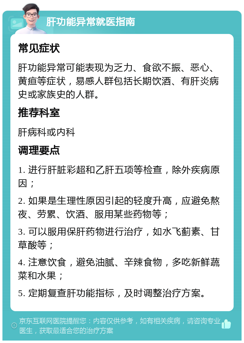 肝功能异常就医指南 常见症状 肝功能异常可能表现为乏力、食欲不振、恶心、黄疸等症状，易感人群包括长期饮酒、有肝炎病史或家族史的人群。 推荐科室 肝病科或内科 调理要点 1. 进行肝脏彩超和乙肝五项等检查，除外疾病原因； 2. 如果是生理性原因引起的轻度升高，应避免熬夜、劳累、饮酒、服用某些药物等； 3. 可以服用保肝药物进行治疗，如水飞蓟素、甘草酸等； 4. 注意饮食，避免油腻、辛辣食物，多吃新鲜蔬菜和水果； 5. 定期复查肝功能指标，及时调整治疗方案。