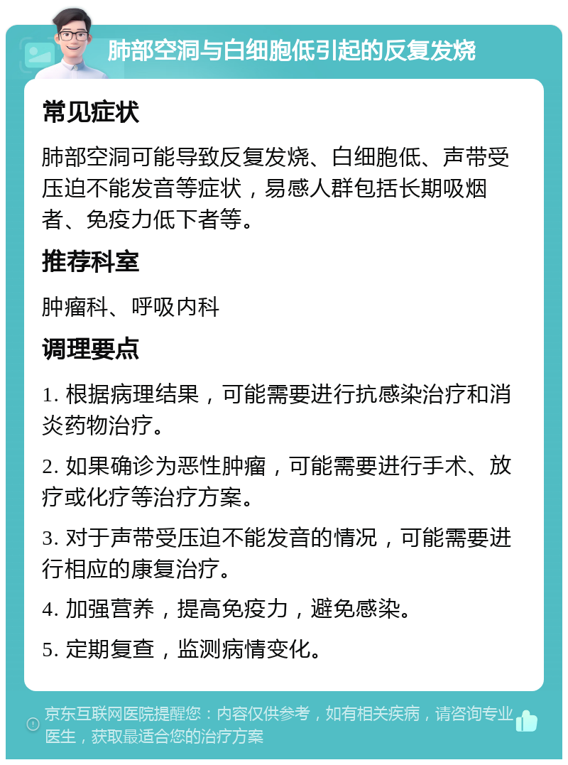 肺部空洞与白细胞低引起的反复发烧 常见症状 肺部空洞可能导致反复发烧、白细胞低、声带受压迫不能发音等症状，易感人群包括长期吸烟者、免疫力低下者等。 推荐科室 肿瘤科、呼吸内科 调理要点 1. 根据病理结果，可能需要进行抗感染治疗和消炎药物治疗。 2. 如果确诊为恶性肿瘤，可能需要进行手术、放疗或化疗等治疗方案。 3. 对于声带受压迫不能发音的情况，可能需要进行相应的康复治疗。 4. 加强营养，提高免疫力，避免感染。 5. 定期复查，监测病情变化。