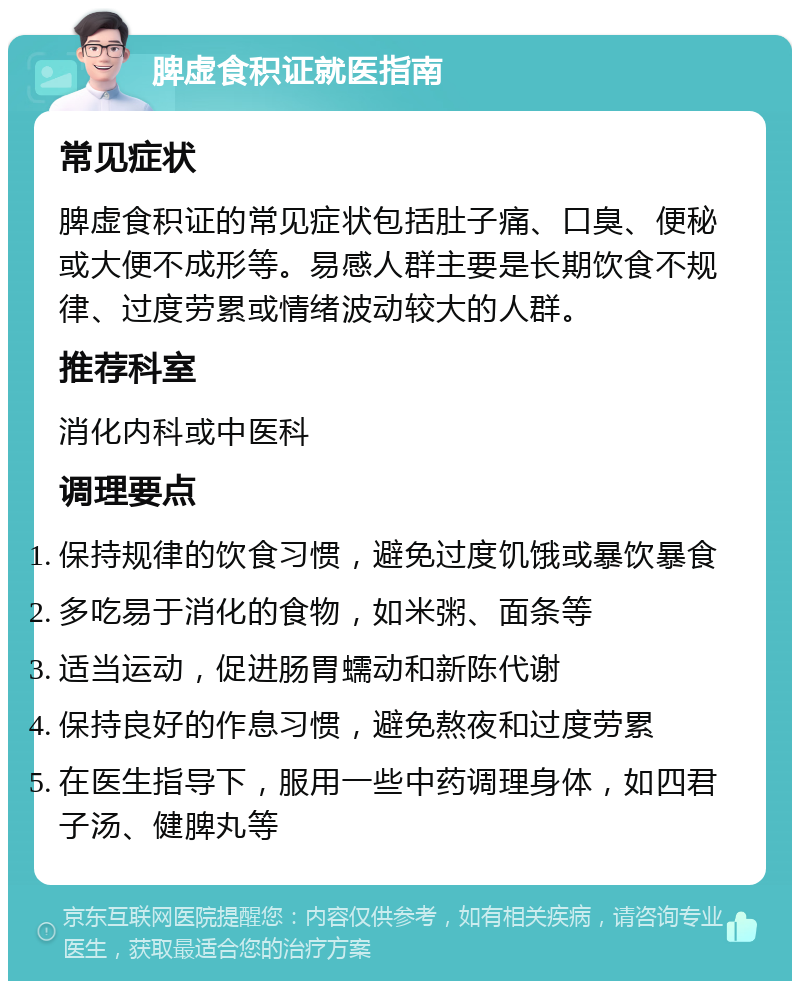 脾虚食积证就医指南 常见症状 脾虚食积证的常见症状包括肚子痛、口臭、便秘或大便不成形等。易感人群主要是长期饮食不规律、过度劳累或情绪波动较大的人群。 推荐科室 消化内科或中医科 调理要点 保持规律的饮食习惯，避免过度饥饿或暴饮暴食 多吃易于消化的食物，如米粥、面条等 适当运动，促进肠胃蠕动和新陈代谢 保持良好的作息习惯，避免熬夜和过度劳累 在医生指导下，服用一些中药调理身体，如四君子汤、健脾丸等