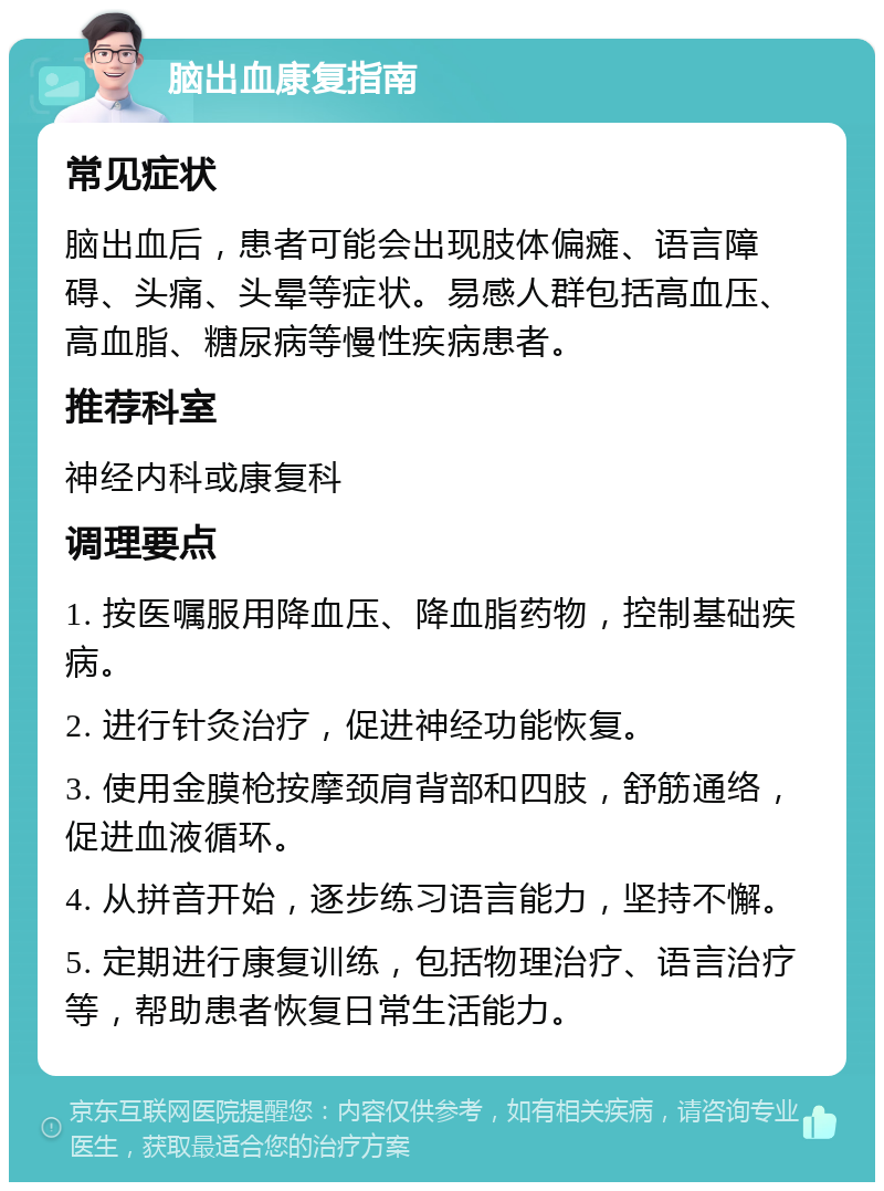 脑出血康复指南 常见症状 脑出血后，患者可能会出现肢体偏瘫、语言障碍、头痛、头晕等症状。易感人群包括高血压、高血脂、糖尿病等慢性疾病患者。 推荐科室 神经内科或康复科 调理要点 1. 按医嘱服用降血压、降血脂药物，控制基础疾病。 2. 进行针灸治疗，促进神经功能恢复。 3. 使用金膜枪按摩颈肩背部和四肢，舒筋通络，促进血液循环。 4. 从拼音开始，逐步练习语言能力，坚持不懈。 5. 定期进行康复训练，包括物理治疗、语言治疗等，帮助患者恢复日常生活能力。