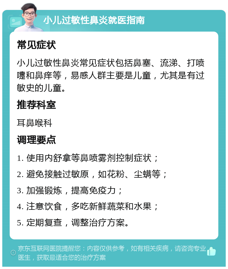 小儿过敏性鼻炎就医指南 常见症状 小儿过敏性鼻炎常见症状包括鼻塞、流涕、打喷嚏和鼻痒等，易感人群主要是儿童，尤其是有过敏史的儿童。 推荐科室 耳鼻喉科 调理要点 1. 使用内舒拿等鼻喷雾剂控制症状； 2. 避免接触过敏原，如花粉、尘螨等； 3. 加强锻炼，提高免疫力； 4. 注意饮食，多吃新鲜蔬菜和水果； 5. 定期复查，调整治疗方案。