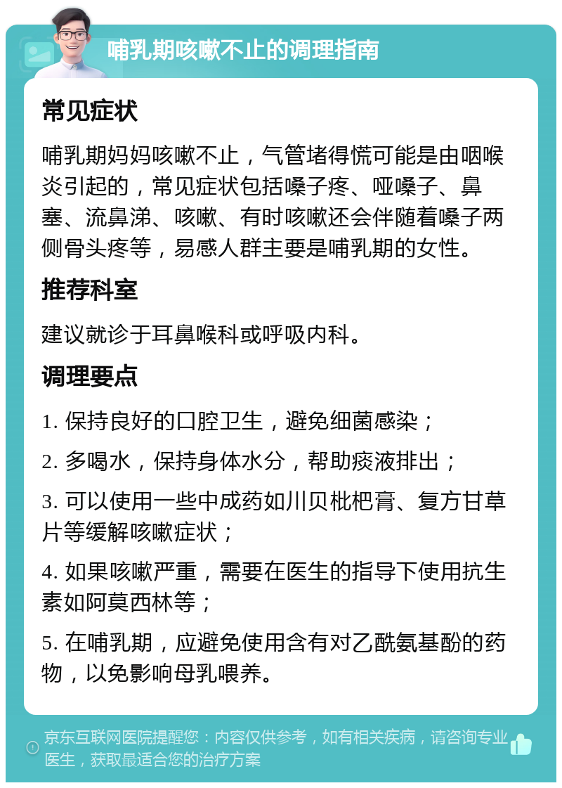 哺乳期咳嗽不止的调理指南 常见症状 哺乳期妈妈咳嗽不止，气管堵得慌可能是由咽喉炎引起的，常见症状包括嗓子疼、哑嗓子、鼻塞、流鼻涕、咳嗽、有时咳嗽还会伴随着嗓子两侧骨头疼等，易感人群主要是哺乳期的女性。 推荐科室 建议就诊于耳鼻喉科或呼吸内科。 调理要点 1. 保持良好的口腔卫生，避免细菌感染； 2. 多喝水，保持身体水分，帮助痰液排出； 3. 可以使用一些中成药如川贝枇杷膏、复方甘草片等缓解咳嗽症状； 4. 如果咳嗽严重，需要在医生的指导下使用抗生素如阿莫西林等； 5. 在哺乳期，应避免使用含有对乙酰氨基酚的药物，以免影响母乳喂养。