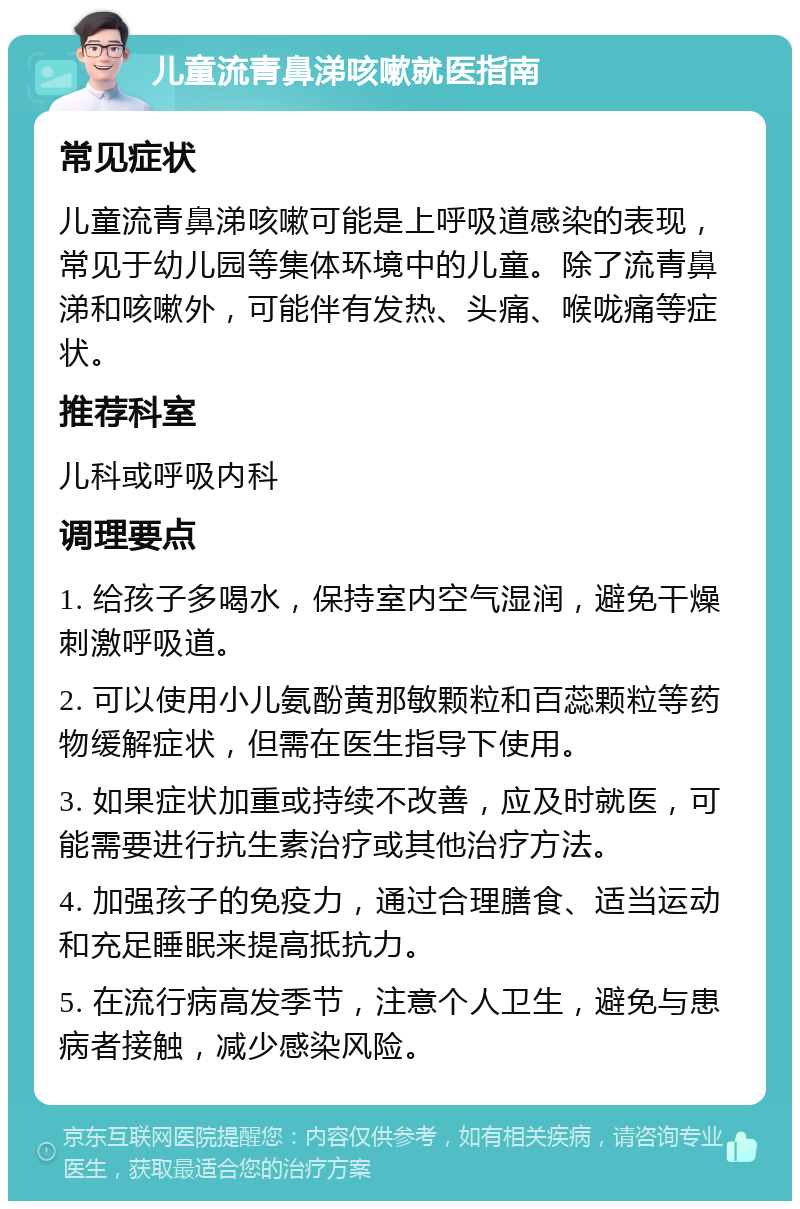 儿童流青鼻涕咳嗽就医指南 常见症状 儿童流青鼻涕咳嗽可能是上呼吸道感染的表现，常见于幼儿园等集体环境中的儿童。除了流青鼻涕和咳嗽外，可能伴有发热、头痛、喉咙痛等症状。 推荐科室 儿科或呼吸内科 调理要点 1. 给孩子多喝水，保持室内空气湿润，避免干燥刺激呼吸道。 2. 可以使用小儿氨酚黄那敏颗粒和百蕊颗粒等药物缓解症状，但需在医生指导下使用。 3. 如果症状加重或持续不改善，应及时就医，可能需要进行抗生素治疗或其他治疗方法。 4. 加强孩子的免疫力，通过合理膳食、适当运动和充足睡眠来提高抵抗力。 5. 在流行病高发季节，注意个人卫生，避免与患病者接触，减少感染风险。