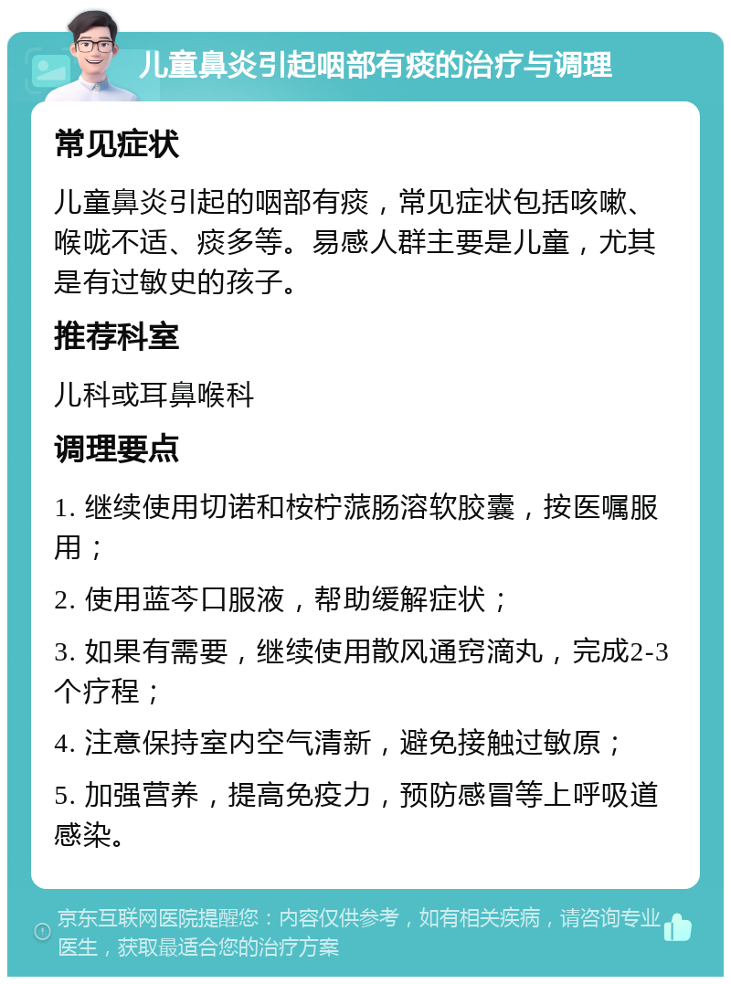 儿童鼻炎引起咽部有痰的治疗与调理 常见症状 儿童鼻炎引起的咽部有痰，常见症状包括咳嗽、喉咙不适、痰多等。易感人群主要是儿童，尤其是有过敏史的孩子。 推荐科室 儿科或耳鼻喉科 调理要点 1. 继续使用切诺和桉柠蒎肠溶软胶囊，按医嘱服用； 2. 使用蓝芩口服液，帮助缓解症状； 3. 如果有需要，继续使用散风通窍滴丸，完成2-3个疗程； 4. 注意保持室内空气清新，避免接触过敏原； 5. 加强营养，提高免疫力，预防感冒等上呼吸道感染。