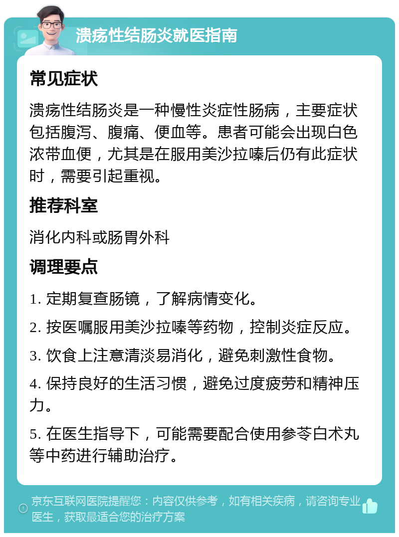 溃疡性结肠炎就医指南 常见症状 溃疡性结肠炎是一种慢性炎症性肠病，主要症状包括腹泻、腹痛、便血等。患者可能会出现白色浓带血便，尤其是在服用美沙拉嗪后仍有此症状时，需要引起重视。 推荐科室 消化内科或肠胃外科 调理要点 1. 定期复查肠镜，了解病情变化。 2. 按医嘱服用美沙拉嗪等药物，控制炎症反应。 3. 饮食上注意清淡易消化，避免刺激性食物。 4. 保持良好的生活习惯，避免过度疲劳和精神压力。 5. 在医生指导下，可能需要配合使用参苓白术丸等中药进行辅助治疗。