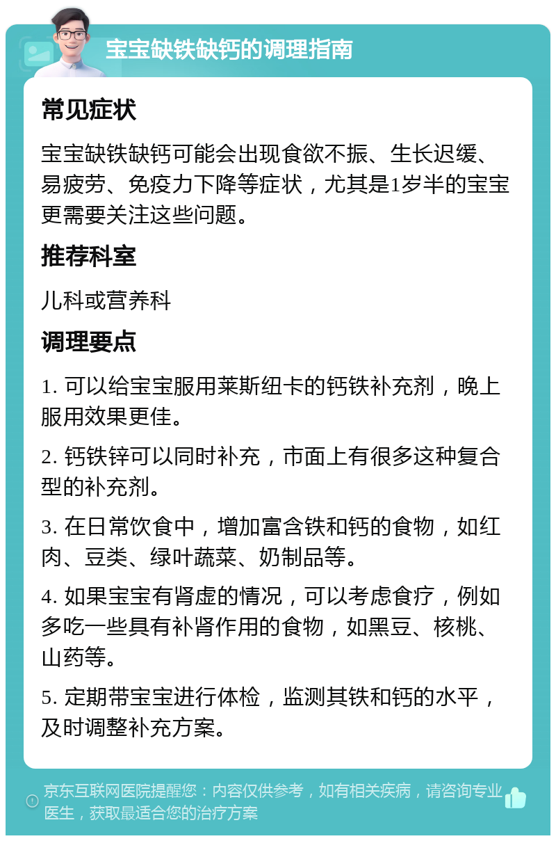 宝宝缺铁缺钙的调理指南 常见症状 宝宝缺铁缺钙可能会出现食欲不振、生长迟缓、易疲劳、免疫力下降等症状，尤其是1岁半的宝宝更需要关注这些问题。 推荐科室 儿科或营养科 调理要点 1. 可以给宝宝服用莱斯纽卡的钙铁补充剂，晚上服用效果更佳。 2. 钙铁锌可以同时补充，市面上有很多这种复合型的补充剂。 3. 在日常饮食中，增加富含铁和钙的食物，如红肉、豆类、绿叶蔬菜、奶制品等。 4. 如果宝宝有肾虚的情况，可以考虑食疗，例如多吃一些具有补肾作用的食物，如黑豆、核桃、山药等。 5. 定期带宝宝进行体检，监测其铁和钙的水平，及时调整补充方案。