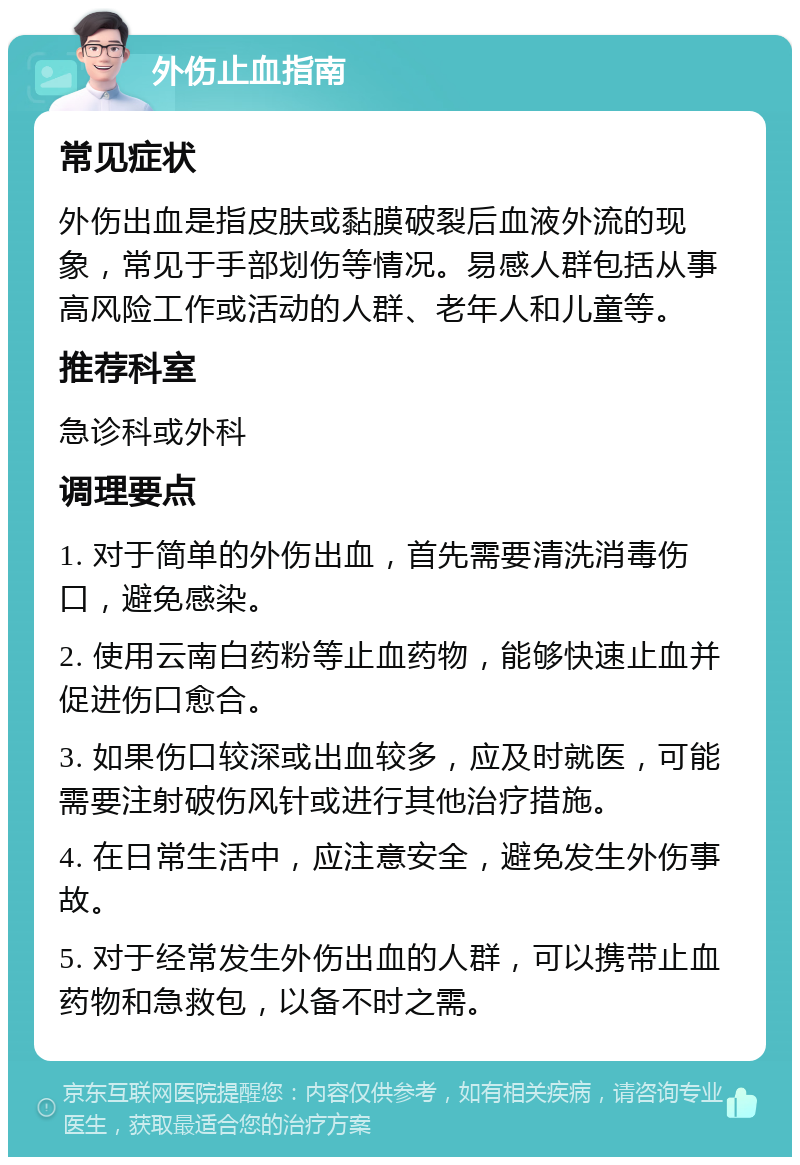 外伤止血指南 常见症状 外伤出血是指皮肤或黏膜破裂后血液外流的现象，常见于手部划伤等情况。易感人群包括从事高风险工作或活动的人群、老年人和儿童等。 推荐科室 急诊科或外科 调理要点 1. 对于简单的外伤出血，首先需要清洗消毒伤口，避免感染。 2. 使用云南白药粉等止血药物，能够快速止血并促进伤口愈合。 3. 如果伤口较深或出血较多，应及时就医，可能需要注射破伤风针或进行其他治疗措施。 4. 在日常生活中，应注意安全，避免发生外伤事故。 5. 对于经常发生外伤出血的人群，可以携带止血药物和急救包，以备不时之需。