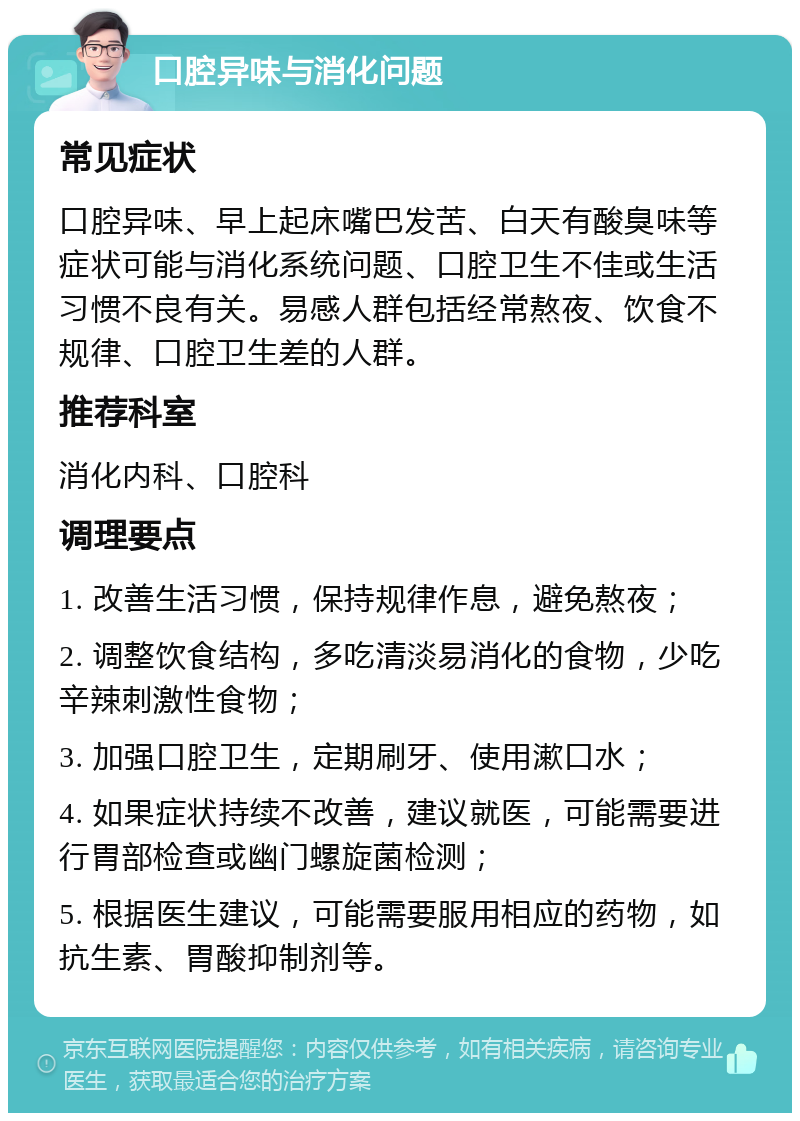 口腔异味与消化问题 常见症状 口腔异味、早上起床嘴巴发苦、白天有酸臭味等症状可能与消化系统问题、口腔卫生不佳或生活习惯不良有关。易感人群包括经常熬夜、饮食不规律、口腔卫生差的人群。 推荐科室 消化内科、口腔科 调理要点 1. 改善生活习惯，保持规律作息，避免熬夜； 2. 调整饮食结构，多吃清淡易消化的食物，少吃辛辣刺激性食物； 3. 加强口腔卫生，定期刷牙、使用漱口水； 4. 如果症状持续不改善，建议就医，可能需要进行胃部检查或幽门螺旋菌检测； 5. 根据医生建议，可能需要服用相应的药物，如抗生素、胃酸抑制剂等。