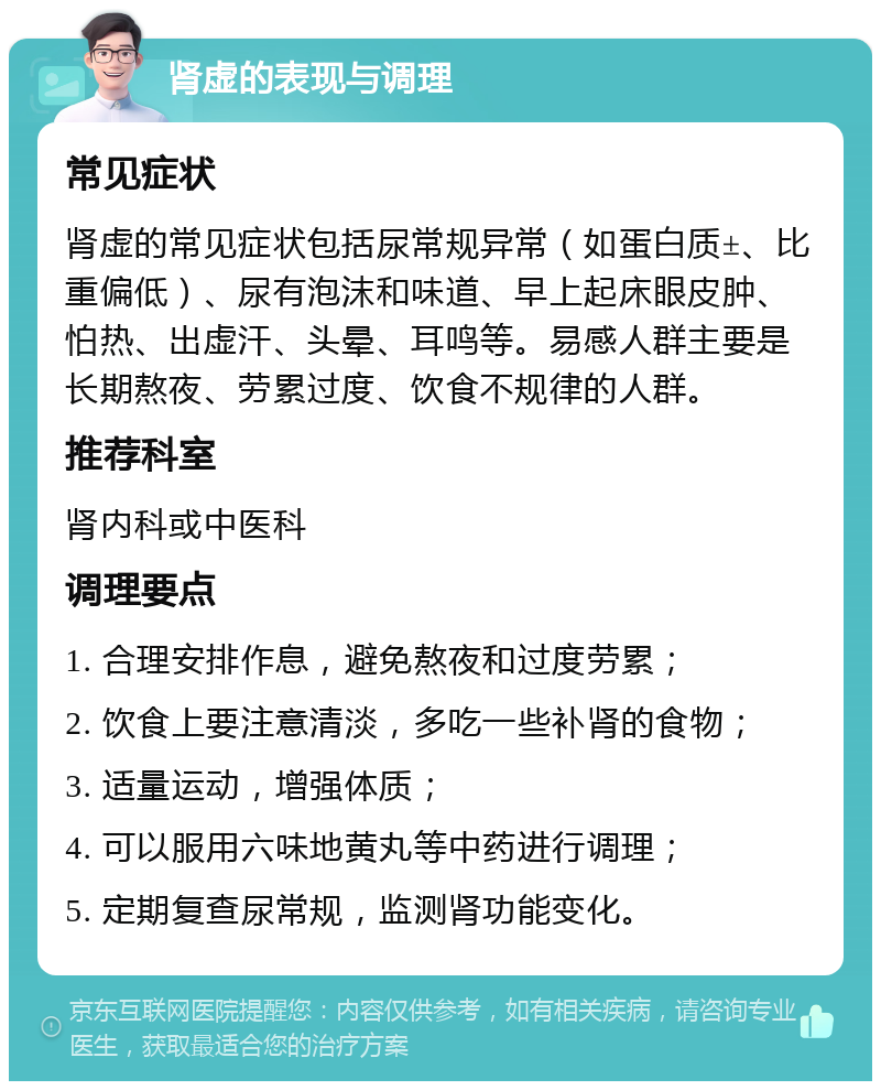 肾虚的表现与调理 常见症状 肾虚的常见症状包括尿常规异常（如蛋白质±、比重偏低）、尿有泡沫和味道、早上起床眼皮肿、怕热、出虚汗、头晕、耳鸣等。易感人群主要是长期熬夜、劳累过度、饮食不规律的人群。 推荐科室 肾内科或中医科 调理要点 1. 合理安排作息，避免熬夜和过度劳累； 2. 饮食上要注意清淡，多吃一些补肾的食物； 3. 适量运动，增强体质； 4. 可以服用六味地黄丸等中药进行调理； 5. 定期复查尿常规，监测肾功能变化。