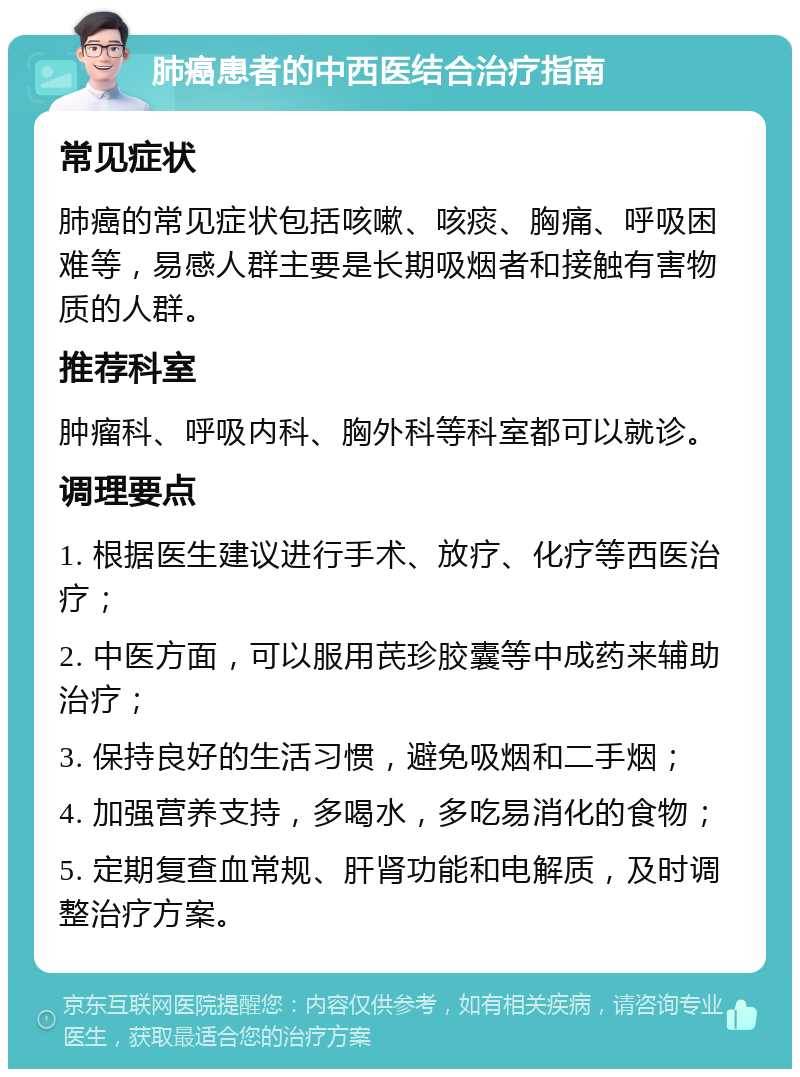 肺癌患者的中西医结合治疗指南 常见症状 肺癌的常见症状包括咳嗽、咳痰、胸痛、呼吸困难等，易感人群主要是长期吸烟者和接触有害物质的人群。 推荐科室 肿瘤科、呼吸内科、胸外科等科室都可以就诊。 调理要点 1. 根据医生建议进行手术、放疗、化疗等西医治疗； 2. 中医方面，可以服用芪珍胶囊等中成药来辅助治疗； 3. 保持良好的生活习惯，避免吸烟和二手烟； 4. 加强营养支持，多喝水，多吃易消化的食物； 5. 定期复查血常规、肝肾功能和电解质，及时调整治疗方案。