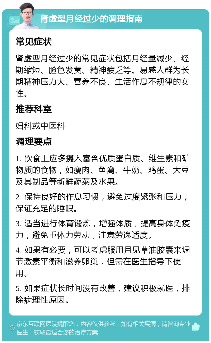 肾虚型月经过少的调理指南 常见症状 肾虚型月经过少的常见症状包括月经量减少、经期缩短、脸色发黄、精神疲乏等。易感人群为长期精神压力大、营养不良、生活作息不规律的女性。 推荐科室 妇科或中医科 调理要点 1. 饮食上应多摄入富含优质蛋白质、维生素和矿物质的食物，如瘦肉、鱼禽、牛奶、鸡蛋、大豆及其制品等新鲜蔬菜及水果。 2. 保持良好的作息习惯，避免过度紧张和压力，保证充足的睡眠。 3. 适当进行体育锻炼，增强体质，提高身体免疫力，避免重体力劳动，注意劳逸适度。 4. 如果有必要，可以考虑服用月见草油胶囊来调节激素平衡和滋养卵巢，但需在医生指导下使用。 5. 如果症状长时间没有改善，建议积极就医，排除病理性原因。