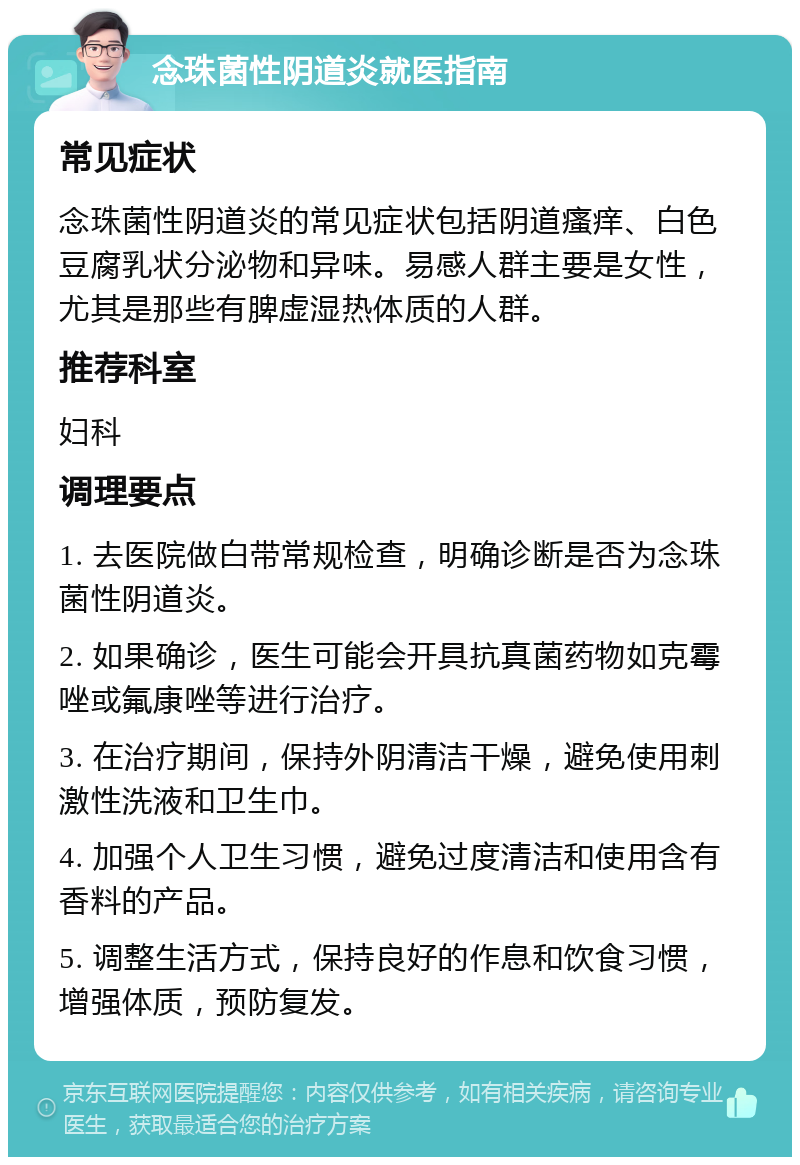 念珠菌性阴道炎就医指南 常见症状 念珠菌性阴道炎的常见症状包括阴道瘙痒、白色豆腐乳状分泌物和异味。易感人群主要是女性，尤其是那些有脾虚湿热体质的人群。 推荐科室 妇科 调理要点 1. 去医院做白带常规检查，明确诊断是否为念珠菌性阴道炎。 2. 如果确诊，医生可能会开具抗真菌药物如克霉唑或氟康唑等进行治疗。 3. 在治疗期间，保持外阴清洁干燥，避免使用刺激性洗液和卫生巾。 4. 加强个人卫生习惯，避免过度清洁和使用含有香料的产品。 5. 调整生活方式，保持良好的作息和饮食习惯，增强体质，预防复发。