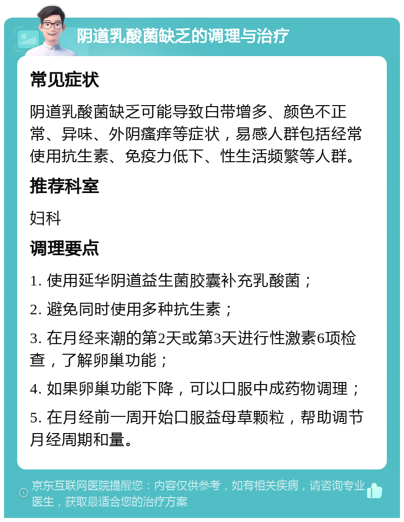 阴道乳酸菌缺乏的调理与治疗 常见症状 阴道乳酸菌缺乏可能导致白带增多、颜色不正常、异味、外阴瘙痒等症状，易感人群包括经常使用抗生素、免疫力低下、性生活频繁等人群。 推荐科室 妇科 调理要点 1. 使用延华阴道益生菌胶囊补充乳酸菌； 2. 避免同时使用多种抗生素； 3. 在月经来潮的第2天或第3天进行性激素6项检查，了解卵巢功能； 4. 如果卵巢功能下降，可以口服中成药物调理； 5. 在月经前一周开始口服益母草颗粒，帮助调节月经周期和量。