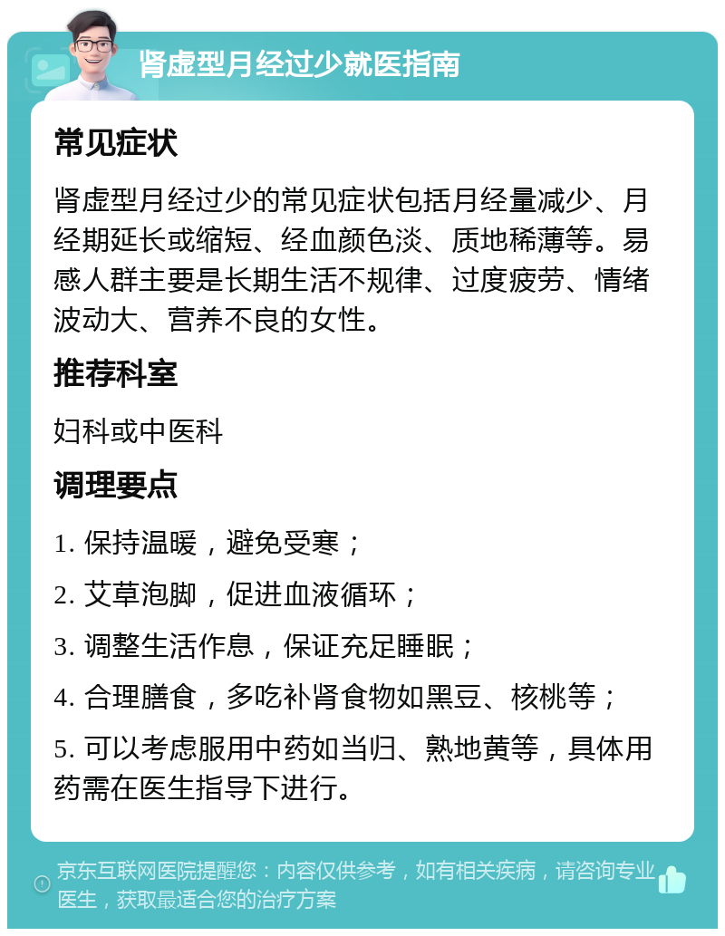 肾虚型月经过少就医指南 常见症状 肾虚型月经过少的常见症状包括月经量减少、月经期延长或缩短、经血颜色淡、质地稀薄等。易感人群主要是长期生活不规律、过度疲劳、情绪波动大、营养不良的女性。 推荐科室 妇科或中医科 调理要点 1. 保持温暖，避免受寒； 2. 艾草泡脚，促进血液循环； 3. 调整生活作息，保证充足睡眠； 4. 合理膳食，多吃补肾食物如黑豆、核桃等； 5. 可以考虑服用中药如当归、熟地黄等，具体用药需在医生指导下进行。