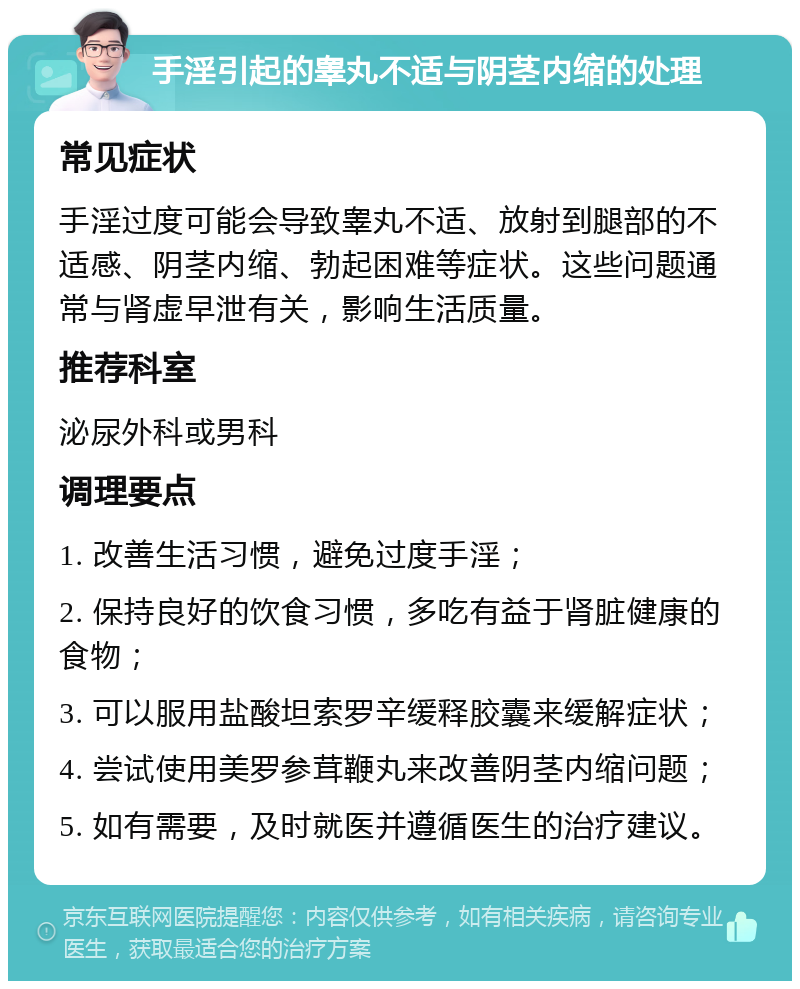 手淫引起的睾丸不适与阴茎内缩的处理 常见症状 手淫过度可能会导致睾丸不适、放射到腿部的不适感、阴茎内缩、勃起困难等症状。这些问题通常与肾虚早泄有关，影响生活质量。 推荐科室 泌尿外科或男科 调理要点 1. 改善生活习惯，避免过度手淫； 2. 保持良好的饮食习惯，多吃有益于肾脏健康的食物； 3. 可以服用盐酸坦索罗辛缓释胶囊来缓解症状； 4. 尝试使用美罗参茸鞭丸来改善阴茎内缩问题； 5. 如有需要，及时就医并遵循医生的治疗建议。