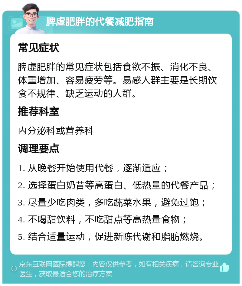 脾虚肥胖的代餐减肥指南 常见症状 脾虚肥胖的常见症状包括食欲不振、消化不良、体重增加、容易疲劳等。易感人群主要是长期饮食不规律、缺乏运动的人群。 推荐科室 内分泌科或营养科 调理要点 1. 从晚餐开始使用代餐，逐渐适应； 2. 选择蛋白奶昔等高蛋白、低热量的代餐产品； 3. 尽量少吃肉类，多吃蔬菜水果，避免过饱； 4. 不喝甜饮料，不吃甜点等高热量食物； 5. 结合适量运动，促进新陈代谢和脂肪燃烧。