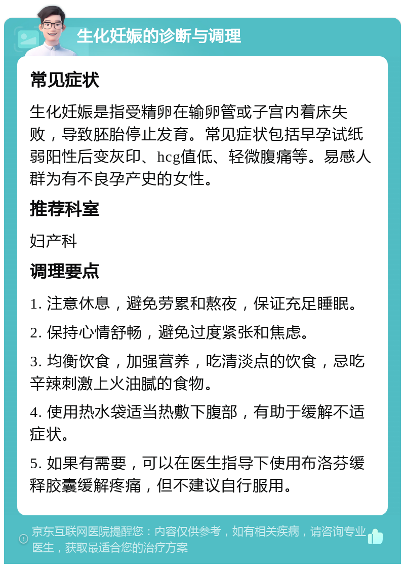 生化妊娠的诊断与调理 常见症状 生化妊娠是指受精卵在输卵管或子宫内着床失败，导致胚胎停止发育。常见症状包括早孕试纸弱阳性后变灰印、hcg值低、轻微腹痛等。易感人群为有不良孕产史的女性。 推荐科室 妇产科 调理要点 1. 注意休息，避免劳累和熬夜，保证充足睡眠。 2. 保持心情舒畅，避免过度紧张和焦虑。 3. 均衡饮食，加强营养，吃清淡点的饮食，忌吃辛辣刺激上火油腻的食物。 4. 使用热水袋适当热敷下腹部，有助于缓解不适症状。 5. 如果有需要，可以在医生指导下使用布洛芬缓释胶囊缓解疼痛，但不建议自行服用。