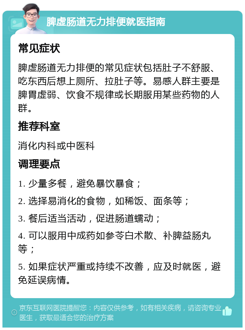 脾虚肠道无力排便就医指南 常见症状 脾虚肠道无力排便的常见症状包括肚子不舒服、吃东西后想上厕所、拉肚子等。易感人群主要是脾胃虚弱、饮食不规律或长期服用某些药物的人群。 推荐科室 消化内科或中医科 调理要点 1. 少量多餐，避免暴饮暴食； 2. 选择易消化的食物，如稀饭、面条等； 3. 餐后适当活动，促进肠道蠕动； 4. 可以服用中成药如参苓白术散、补脾益肠丸等； 5. 如果症状严重或持续不改善，应及时就医，避免延误病情。