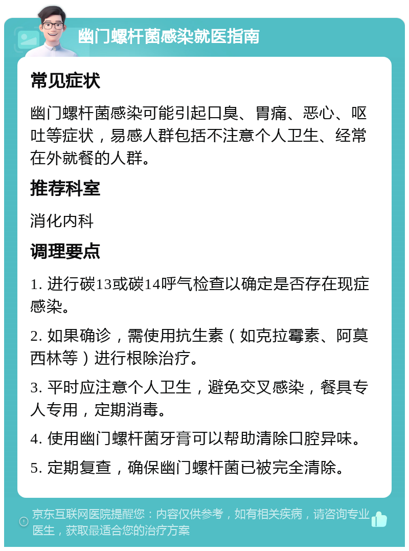 幽门螺杆菌感染就医指南 常见症状 幽门螺杆菌感染可能引起口臭、胃痛、恶心、呕吐等症状，易感人群包括不注意个人卫生、经常在外就餐的人群。 推荐科室 消化内科 调理要点 1. 进行碳13或碳14呼气检查以确定是否存在现症感染。 2. 如果确诊，需使用抗生素（如克拉霉素、阿莫西林等）进行根除治疗。 3. 平时应注意个人卫生，避免交叉感染，餐具专人专用，定期消毒。 4. 使用幽门螺杆菌牙膏可以帮助清除口腔异味。 5. 定期复查，确保幽门螺杆菌已被完全清除。