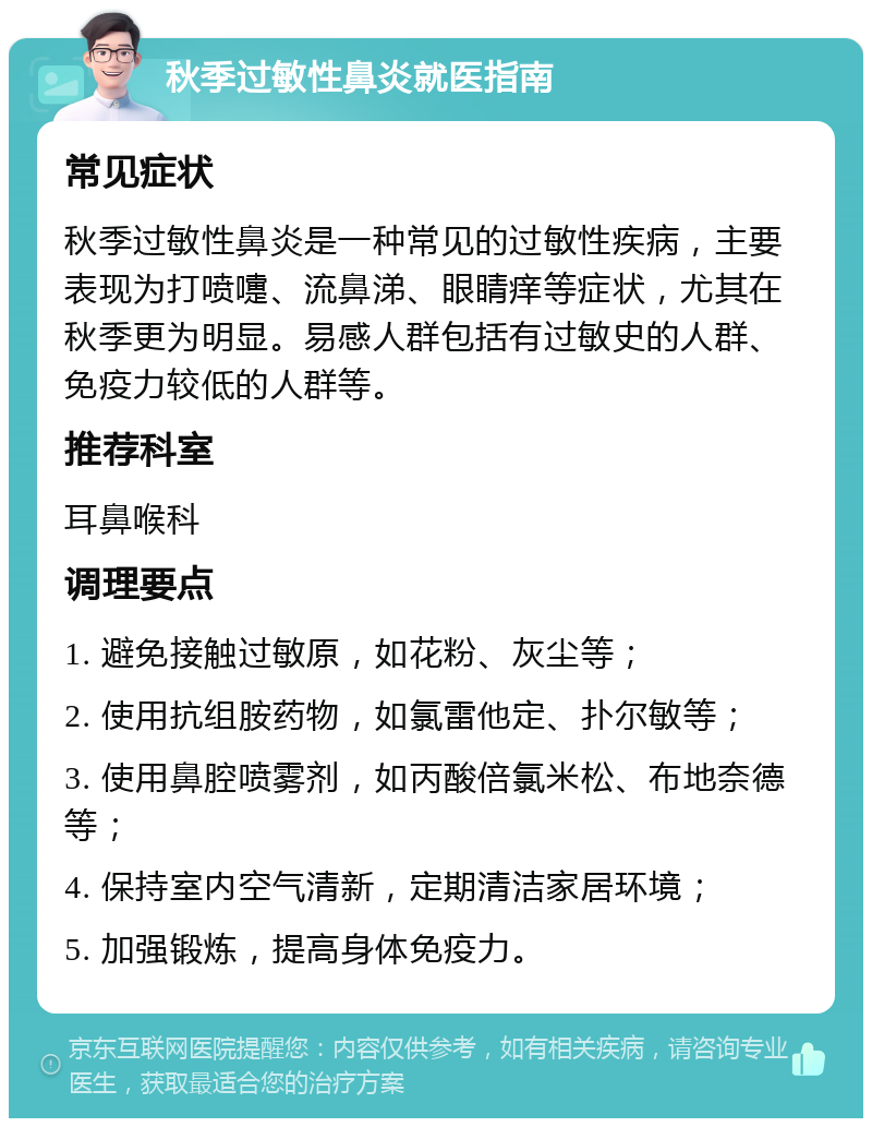 秋季过敏性鼻炎就医指南 常见症状 秋季过敏性鼻炎是一种常见的过敏性疾病，主要表现为打喷嚏、流鼻涕、眼睛痒等症状，尤其在秋季更为明显。易感人群包括有过敏史的人群、免疫力较低的人群等。 推荐科室 耳鼻喉科 调理要点 1. 避免接触过敏原，如花粉、灰尘等； 2. 使用抗组胺药物，如氯雷他定、扑尔敏等； 3. 使用鼻腔喷雾剂，如丙酸倍氯米松、布地奈德等； 4. 保持室内空气清新，定期清洁家居环境； 5. 加强锻炼，提高身体免疫力。