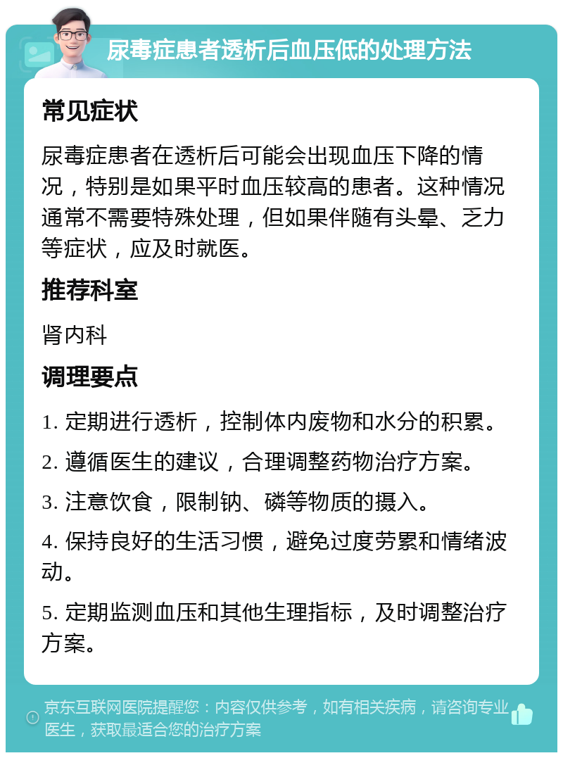 尿毒症患者透析后血压低的处理方法 常见症状 尿毒症患者在透析后可能会出现血压下降的情况，特别是如果平时血压较高的患者。这种情况通常不需要特殊处理，但如果伴随有头晕、乏力等症状，应及时就医。 推荐科室 肾内科 调理要点 1. 定期进行透析，控制体内废物和水分的积累。 2. 遵循医生的建议，合理调整药物治疗方案。 3. 注意饮食，限制钠、磷等物质的摄入。 4. 保持良好的生活习惯，避免过度劳累和情绪波动。 5. 定期监测血压和其他生理指标，及时调整治疗方案。