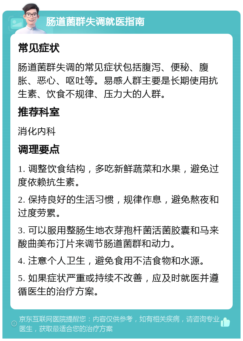 肠道菌群失调就医指南 常见症状 肠道菌群失调的常见症状包括腹泻、便秘、腹胀、恶心、呕吐等。易感人群主要是长期使用抗生素、饮食不规律、压力大的人群。 推荐科室 消化内科 调理要点 1. 调整饮食结构，多吃新鲜蔬菜和水果，避免过度依赖抗生素。 2. 保持良好的生活习惯，规律作息，避免熬夜和过度劳累。 3. 可以服用整肠生地衣芽孢杆菌活菌胶囊和马来酸曲美布汀片来调节肠道菌群和动力。 4. 注意个人卫生，避免食用不洁食物和水源。 5. 如果症状严重或持续不改善，应及时就医并遵循医生的治疗方案。